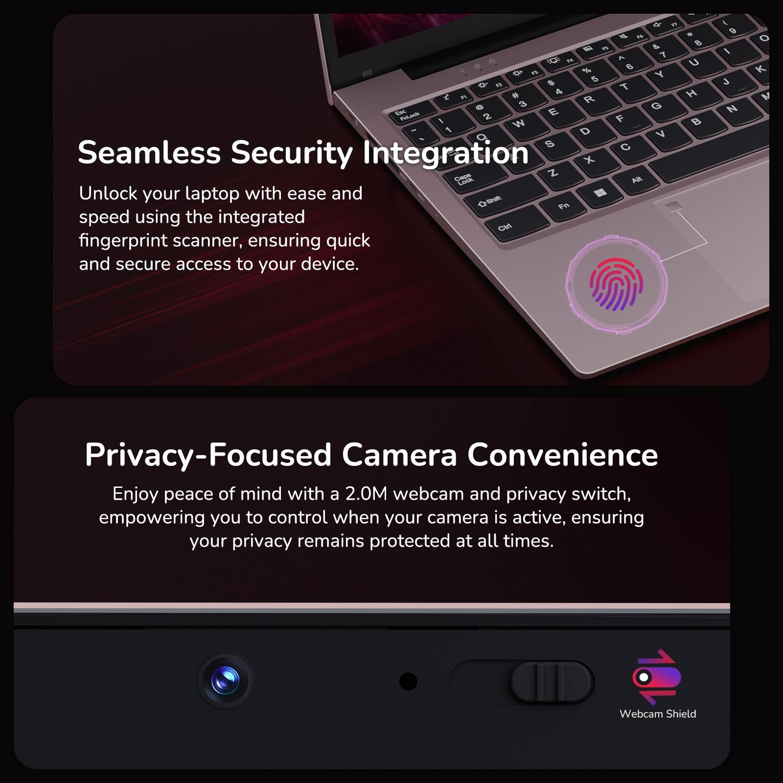Seamless Security Integration

Unlock your laptop with ease and speed using the integrated fingerprint scanner, ensuring quick and secure access to your device.

Privacy-Focused Camera Convenience

Enjoy peace of mind with a 2.0M webcam and privacy switch, empowering you to control when your camera is active, ensuring your privacy remains protected at all times.

Webcam Shield