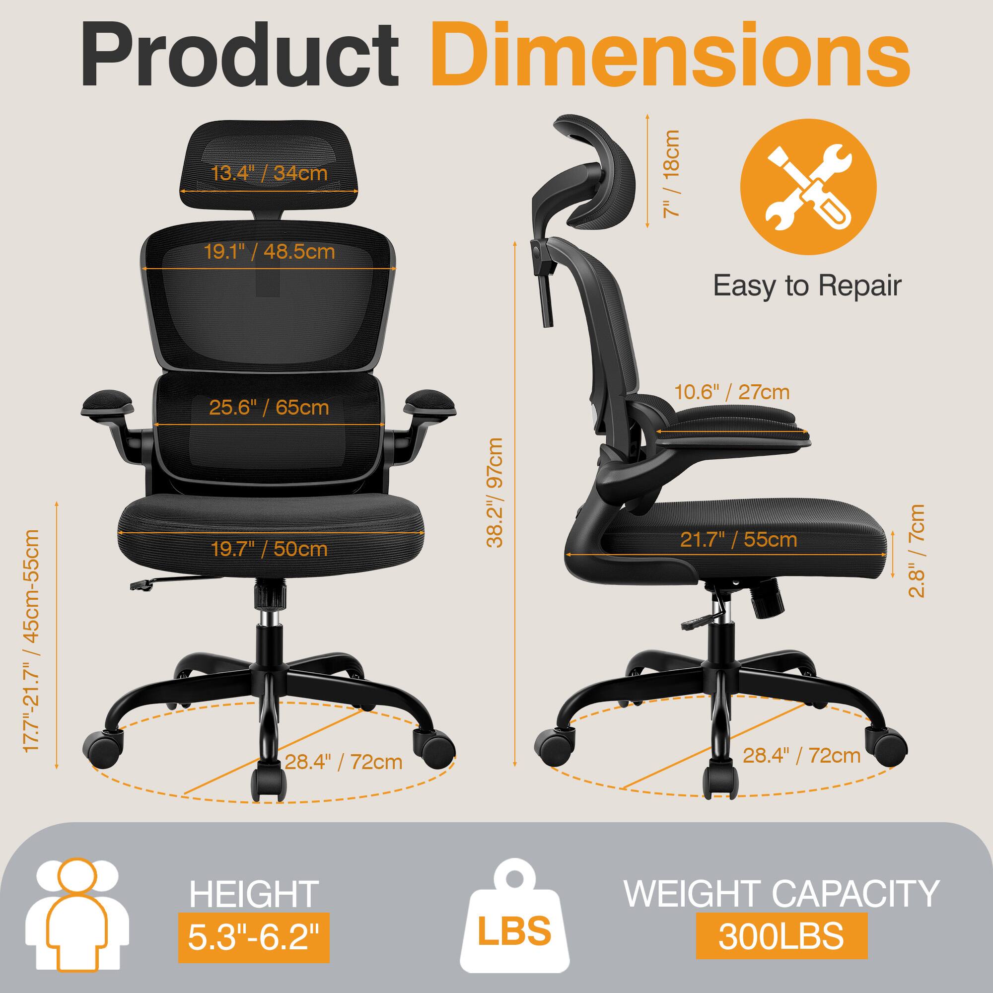Product Dimensions  
- 13.4" / 34cm  
- 19.1" / 48.5cm  
- 25.6" / 65cm  
- 19.7" / 50cm  
- 28.4" / 72cm  
- 97cm / 38.2"  
- 10.6" / 27cm  
- 21.7" / 55cm  
- 2.8" / 7cm  

Easy to Repair  
- 45cm-55cm / 17.7"-21.7"  

HEIGHT  
- 5.3"-6.2"  

WEIGHT CAPACITY  
- 300LBS