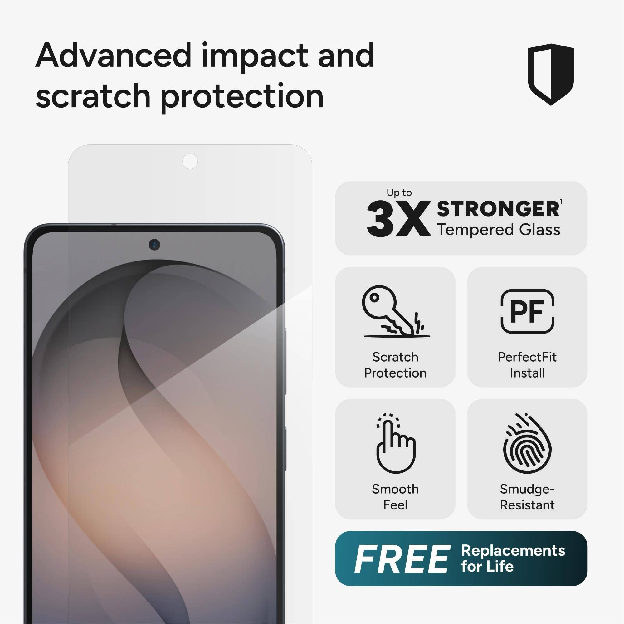Advanced impact and scratch protection

Up to 3X STRONGER Tempered Glass

PF Scratch Protection
PerfectFit Install
Smooth Feel
Smudge-Resistant

FREE Replacements for Life