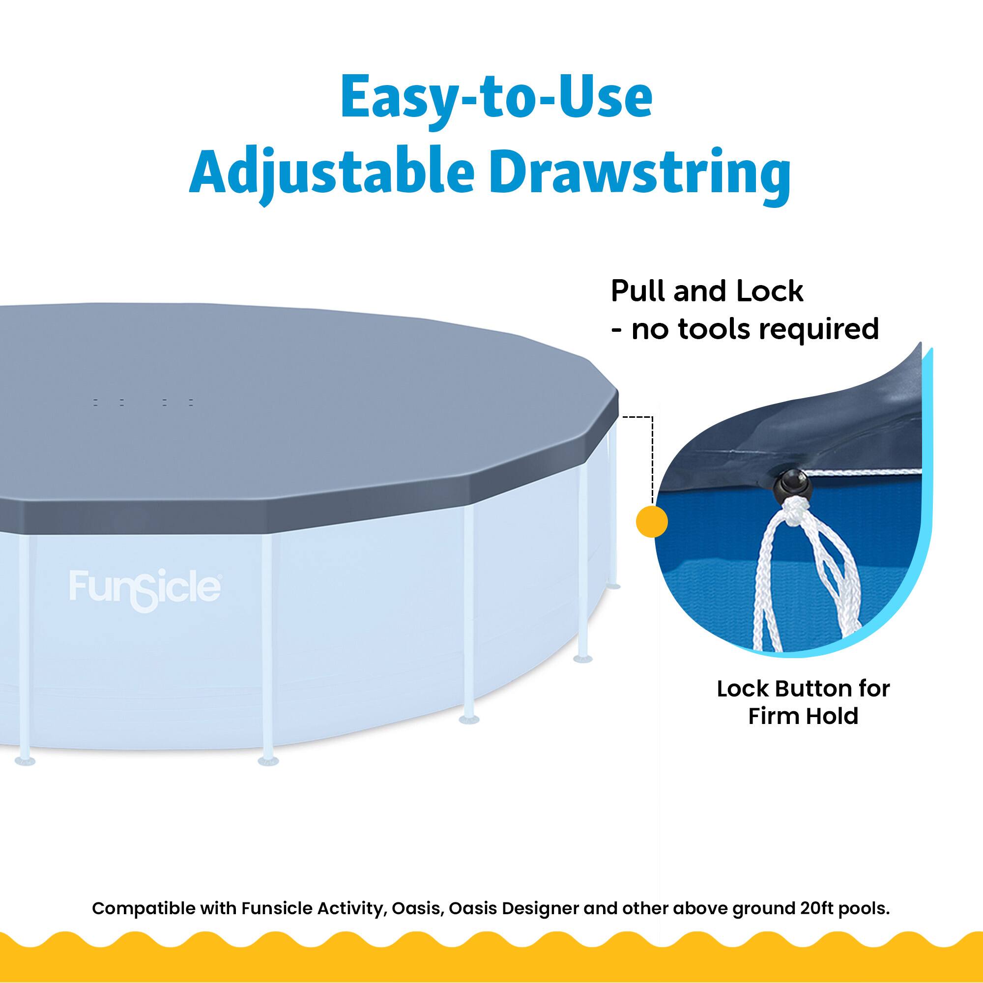 Easy-to-Use Adjustable Drawstring Pull and Lock - no tools required  
Funsicle Lock Button for Firm Hold  
Compatible with Funsicle Activity, Oasis, Oasis Designer and other above ground 20ft pools.