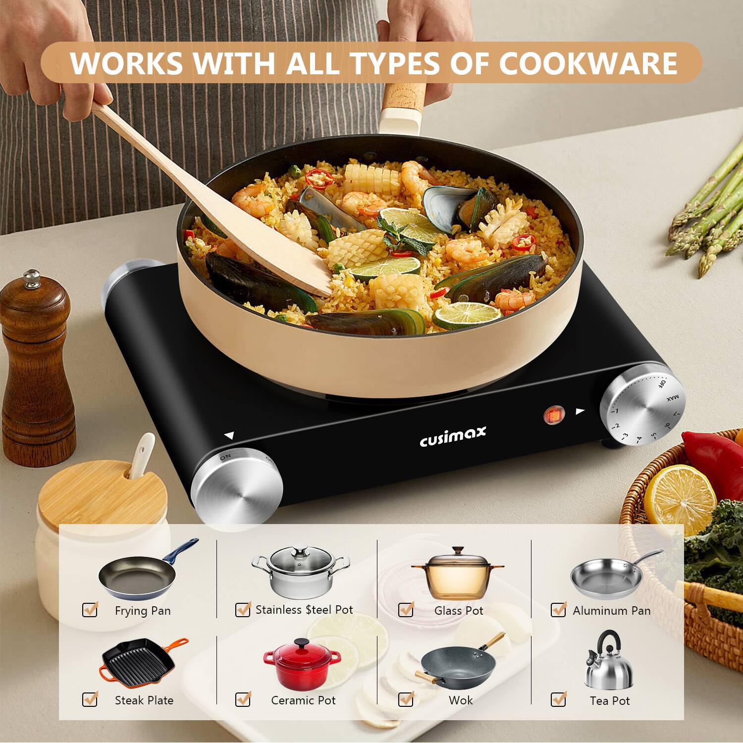 WORKS WITH ALL TYPES OF COOKWARE

cusimax

- Frying Pan
- Stainless Steel Pot
- Glass Pot
- Aluminum Pan
- Steak Plate
- Ceramic Pot
- Wok
- Tea Pot