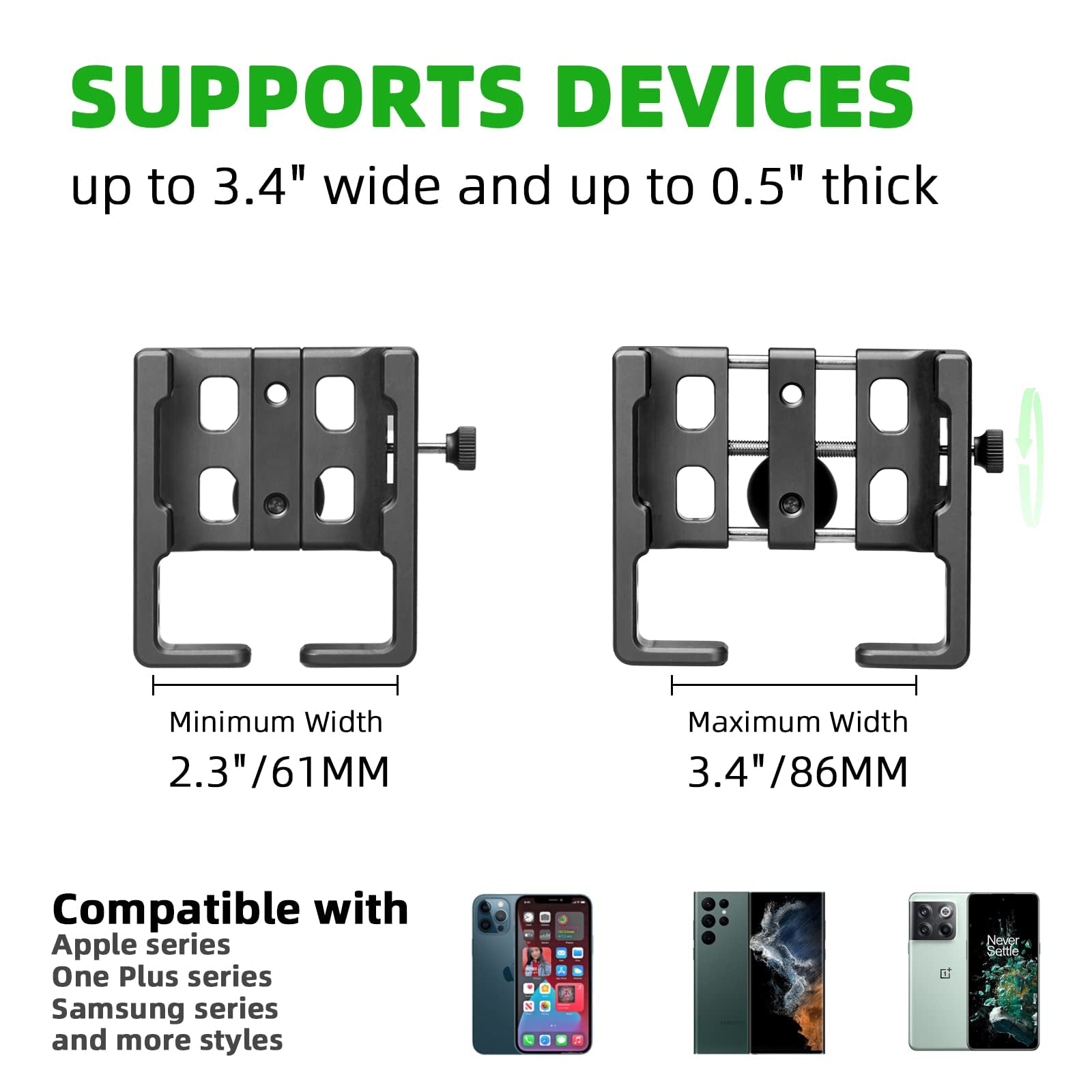 SUPPORTS DEVICES  
up to 3.4" wide and up to 0.5" thick  

Minimum Width 2.3"/61MM  
Maximum Width 3.4"/86MM  

Compatible with  
Apple series  
One Plus series  
Samsung series  
and more styles  

Never Settle