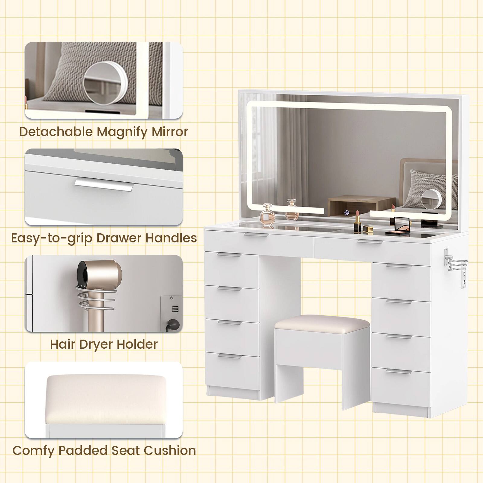 Detachable Magnify Mirror  
Easy-to-grip Drawer Handles  
Hair Dryer Holder  
Comfy Padded Seat Cushion