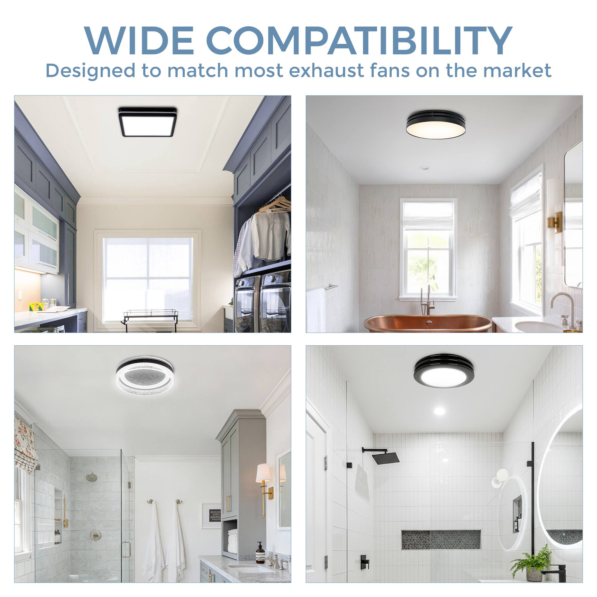 WIDE COMPATIBILITY  
Designed to match most exhaust fans on the market