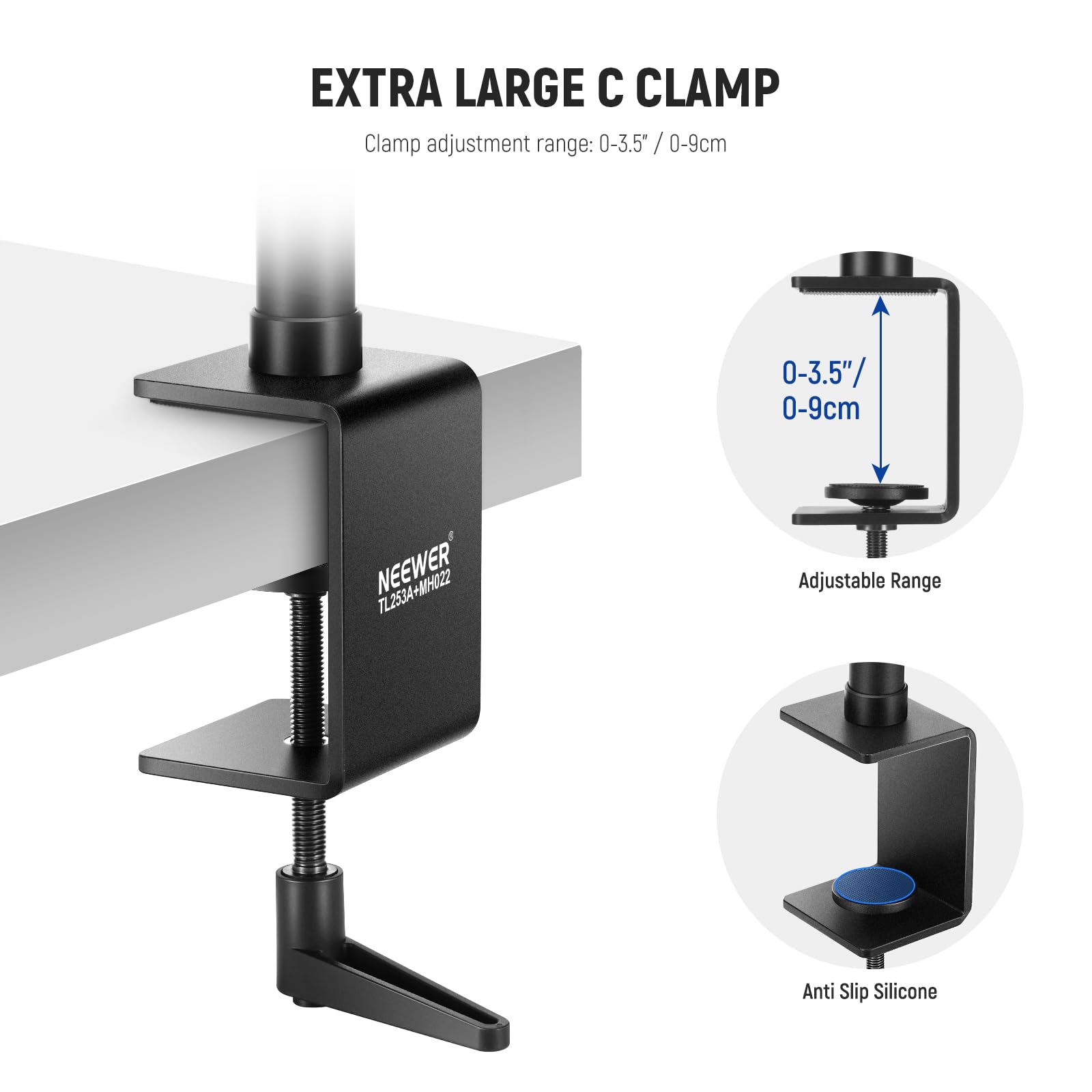 EXTRA LARGE C CLAMP  
Clamp adjustment range: 0-3.5" / 0-9cm  
NEEWER Adjustable Range Anti Slip Silicone