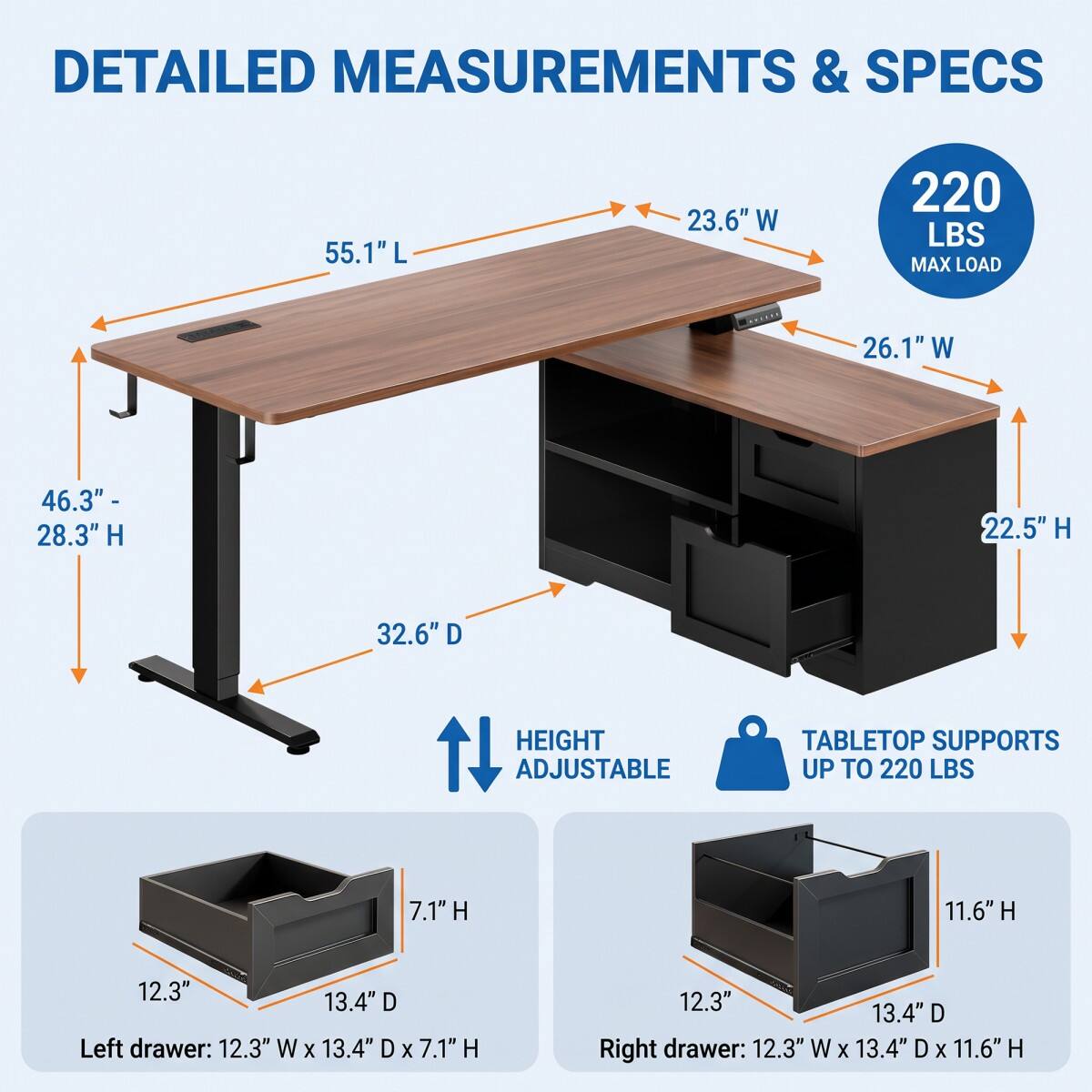 DETAILED MEASUREMENTS & SPECS

- 55.1"L
- 23.6"W
- 220 LBS MAX LOAD
- 26.1"W
- 46.3"- 28.3"H
- 22.5"H
- 32.6"D
- HEIGHT ADJUSTABLE
- TABLETOP SUPPORTS UP TO 220 LBS

Left drawer: 12.3" W X 13.4" D X 7.1" H

Right drawer: 12.3" W X 13.4" D X 11.6" H