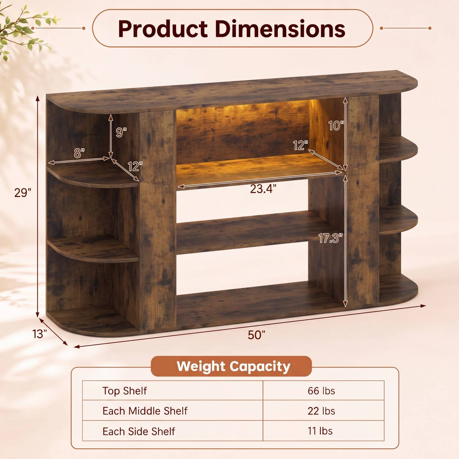 Product Dimensions
- 29"
- 8"
- 9"
- 12"
- 23.4"
- 17.3"
- 13"
- 50"

Weight Capacity
- Top Shelf: 66 lbs
- Each Middle Shelf: 22 lbs
- Each Side Shelf: 11 lbs