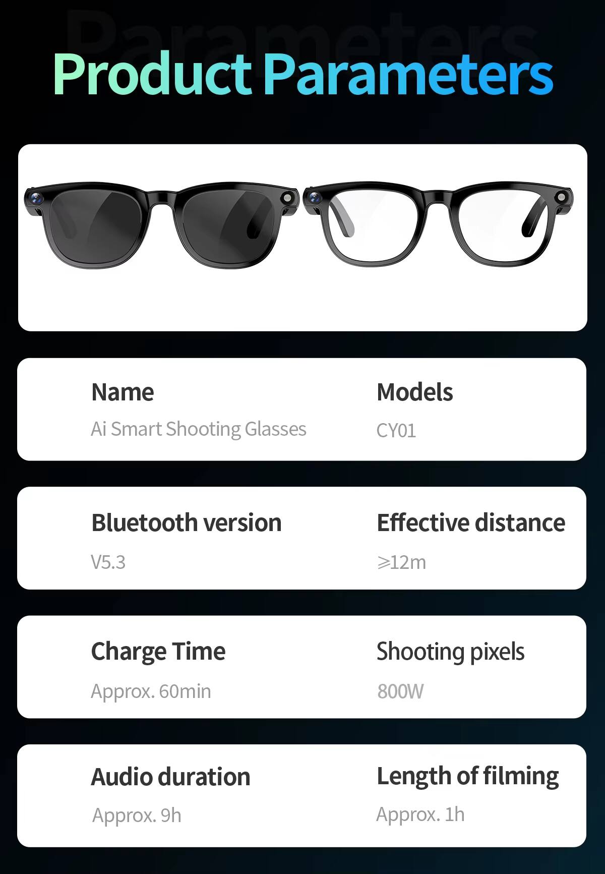 Product Parameters

Name: Ai Smart Shooting Glasses  
Models: CY01  
Bluetooth version: V5.3  
Effective distance: ≥12m  
Charge Time: Approx. 60min  
Shooting pixels: 800W  
Audio duration: Approx. 9h  
Length of filming: Approx. 1h
