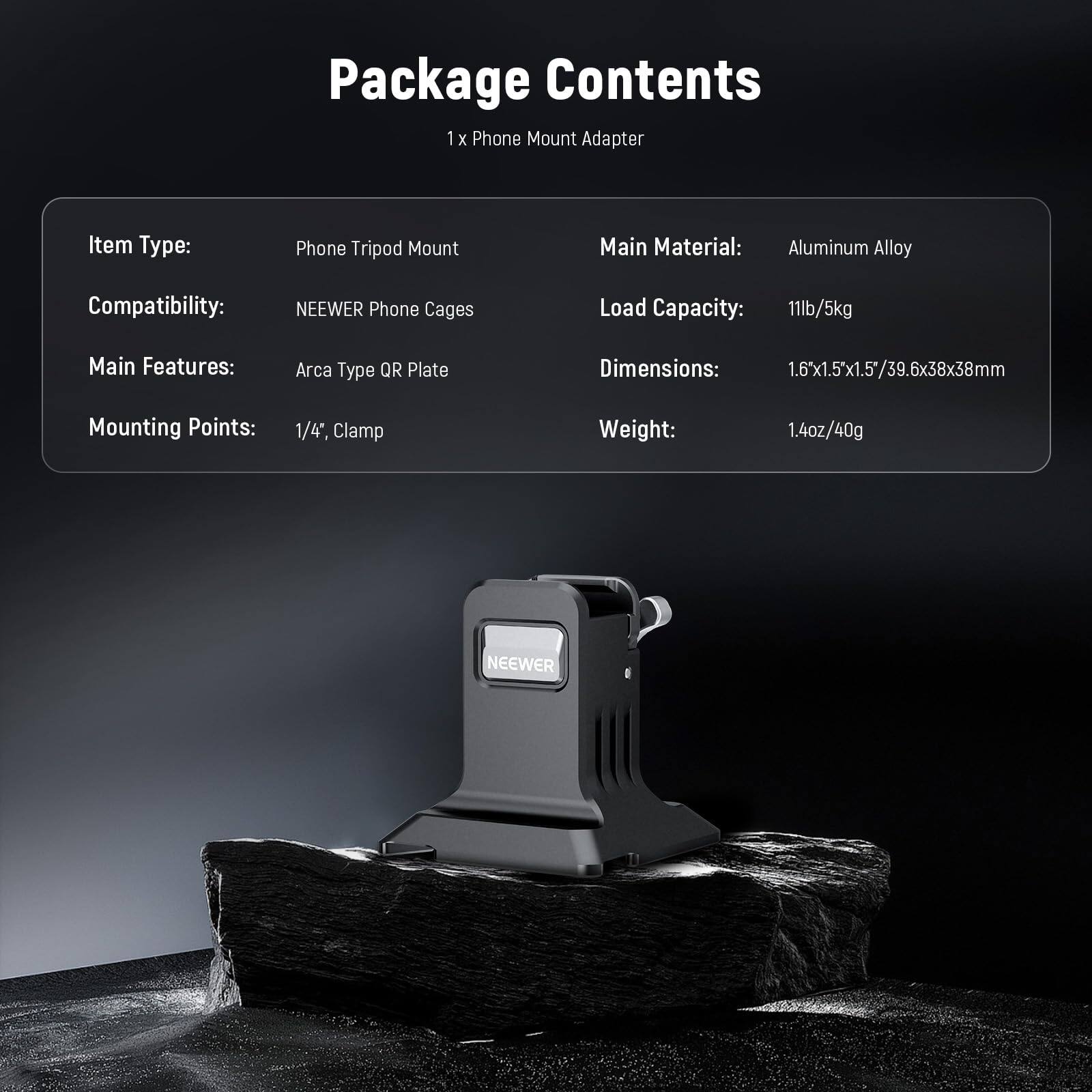 Package Contents  
1 x Phone Mount Adapter  

Item Type: Phone Tripod Mount  
Compatibility: NEWEER Phone Cages  
Main Material: Aluminum Alloy  
Load Capacity: 11lb/5kg  
Main Features: Arca Type QR Plate  
Mounting Points: 1/4", Clamp  
Dimensions: 1.6"x1.5"x1.5"/39.6x38x38mm  
Weight: 1.4oz/40g  

NEWEER