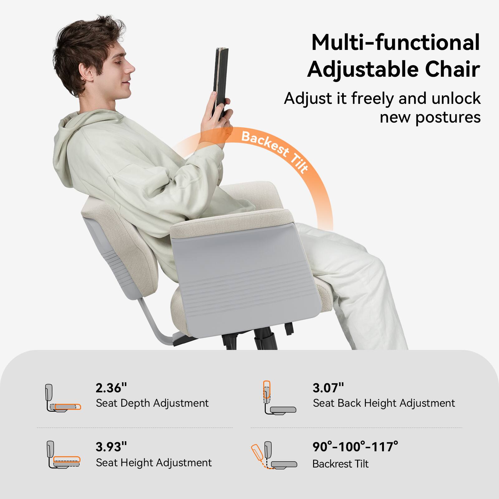 Multi-functional Adjustable Chair  
Adjust it freely and unlock new postures  

Backrest Tilt  

2.36" Seat Depth Adjustment  
3.07" Seat Back Height Adjustment  
3.93" Seat Height Adjustment  
90°-100°-117° Backrest Tilt