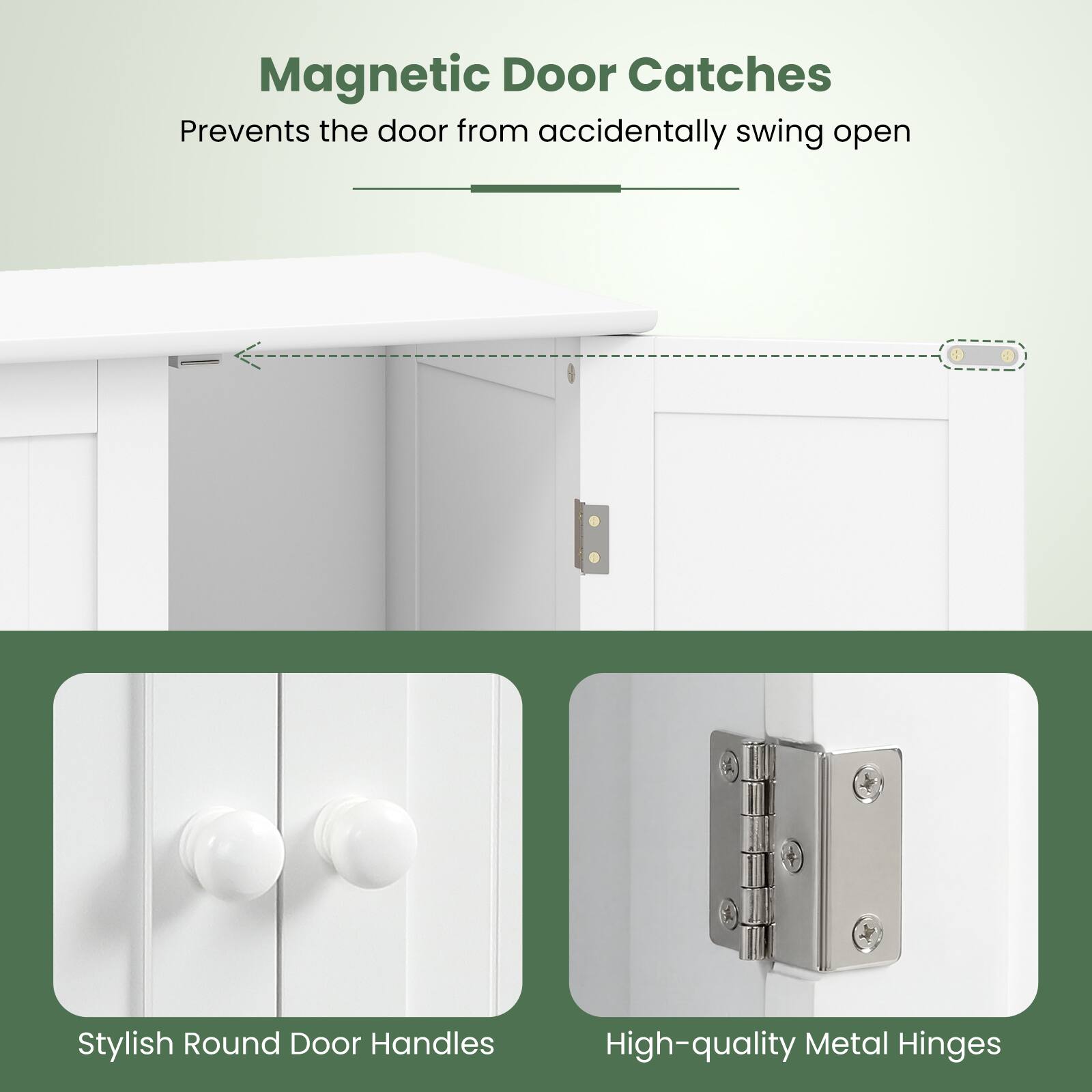 Magnetic Door Catches  
Prevents the door from accidentally swinging open  

Stylish Round Door Handles  

High-quality Metal Hinges