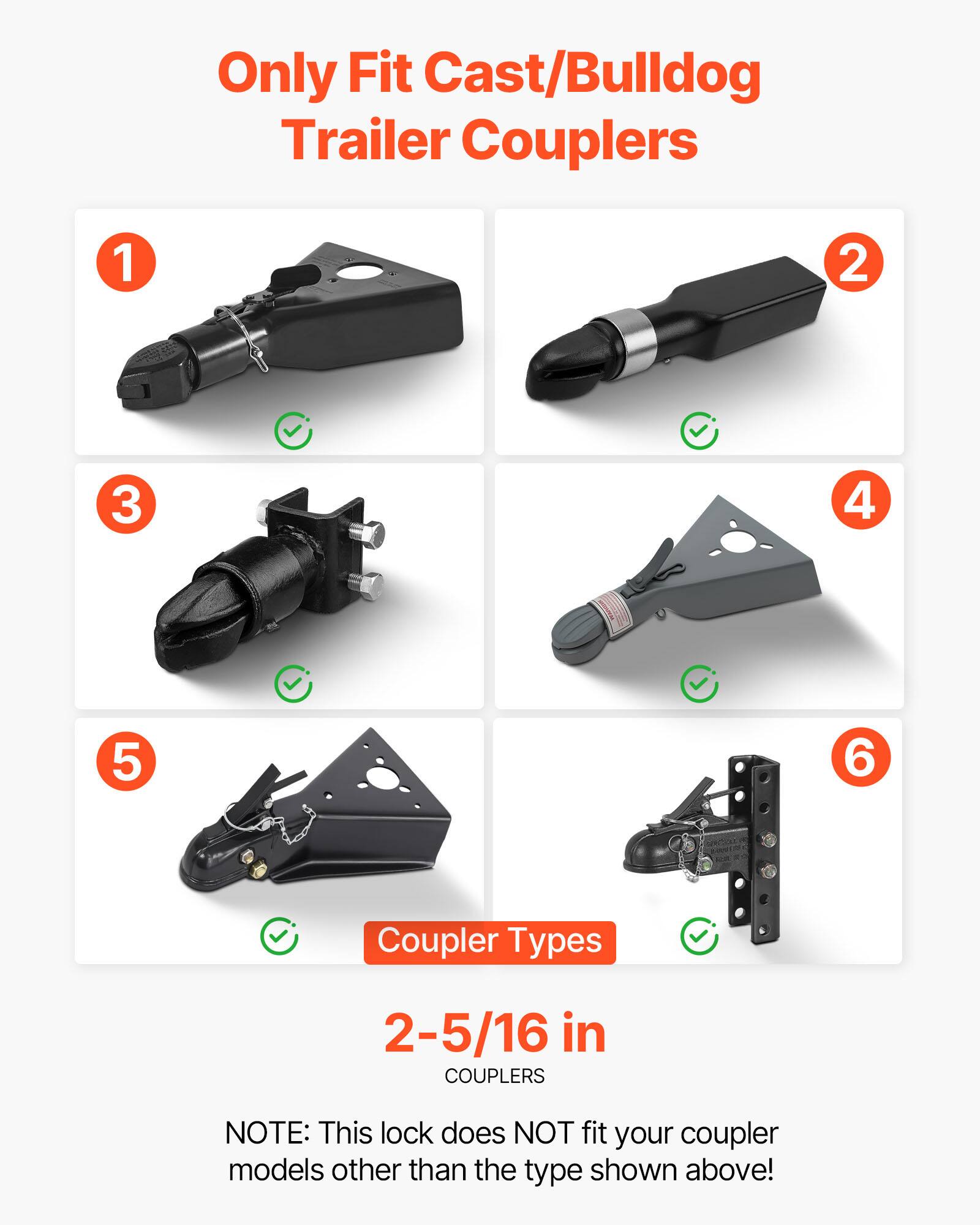 Only Fit Cast/Bulldog Trailer Couplers

1 2 3 4 5 6

Coupler Types

2-5/16 in COUPLERS

NOTE: This lock does NOT fit your coupler models other than the type shown above!