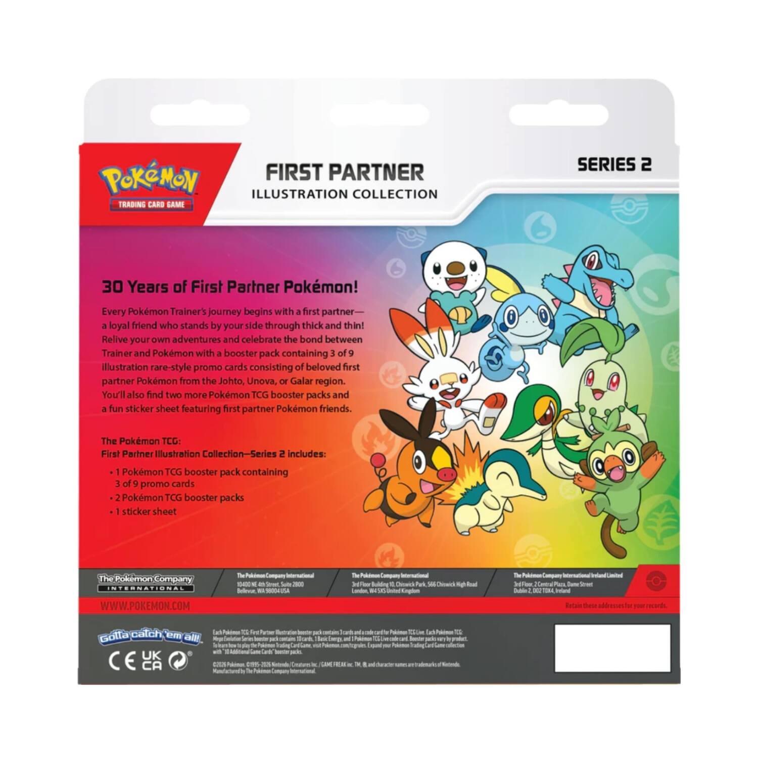 POKEMON FIRST PARTNER ILLUSTRATION COLLECTION TRADING CARD SAME SERIES 2

30 Years of First Partner Pokémon! Every Pokémon Trainer's journey begins with a first partner - a loyal friend who stands by your side through thick and thin! Relive your own adventures and celebrate the bond between Trainer and Pokémon with a booster pack containing 3 of illustration rare-style promo cards consisting of beloved first partner Pokémon from the Johto, Unova, or Galar region. You'll also find two more Pokémon TCG booster packs and a fun sticker sheet featuring first partner Pokémon friends.

The Pokémon TCG: First Partner Illustration Collection-Series 2 includes:
- 1 Pokémon TCG booster pack containing 3 of 9 promo cards
- 2 Pokémon TCG booster packs
- 1 sticker sheet

The Pokémon Company
WWW.POKEMON.COM

The Pokémon Company International
18000 S. High Street, Suite 200
Beachwood, OH 44122 USA

The Pokémon Company International Limited
3rd Floor, 200 High Street
Birmingham, B1 1GF

The Pokémon Company Ireland Limited
3rd Floor, 200 High Street
Birmingham,