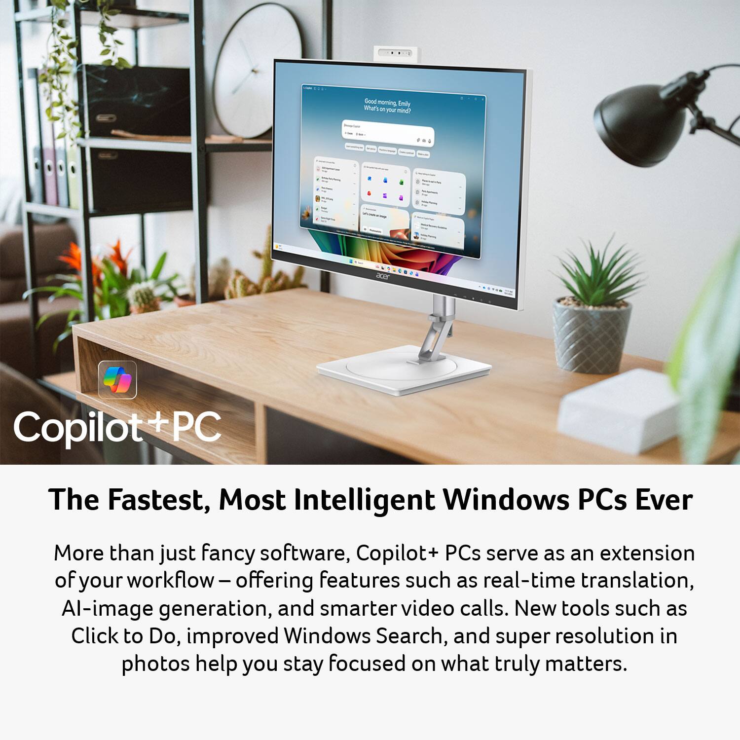 Guad nor ming Emily Whatt - PE Tein dr Copilot PC

The Fastest, Most Intelligent Windows PCs Ever

More than just fancy software, Copilot+ PCs serve as an extension of your workflow – offering features such as real-time translation, AI-image generation, and smarter video calls. New tools such as Click to Do, improved Windows Search, and super resolution in photos help you stay focused on what truly matters.