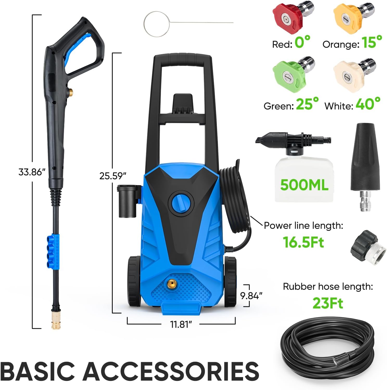BASIC ACCESSORIES

- Red: 0°
- Orange: 15°
- Green: 25°
- White: 40°

- 500ML

- Power line length: 16.5Ft
- Rubber hose length: 23Ft

- 33.86"
- 25.59"
- 9.84"
- 11.81"