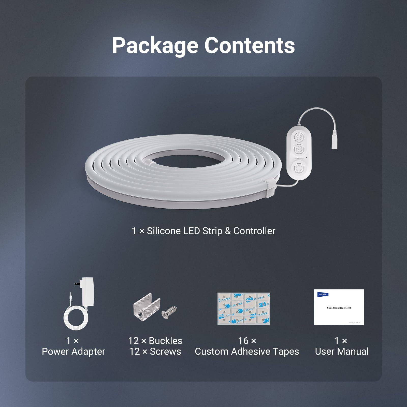 Package Contents

1 x Silicone LED Strip & Controller

1 x Power Adapter

12 x Buckles

16 x Screws

Custom Adhesive Tapes

1 x User Manual