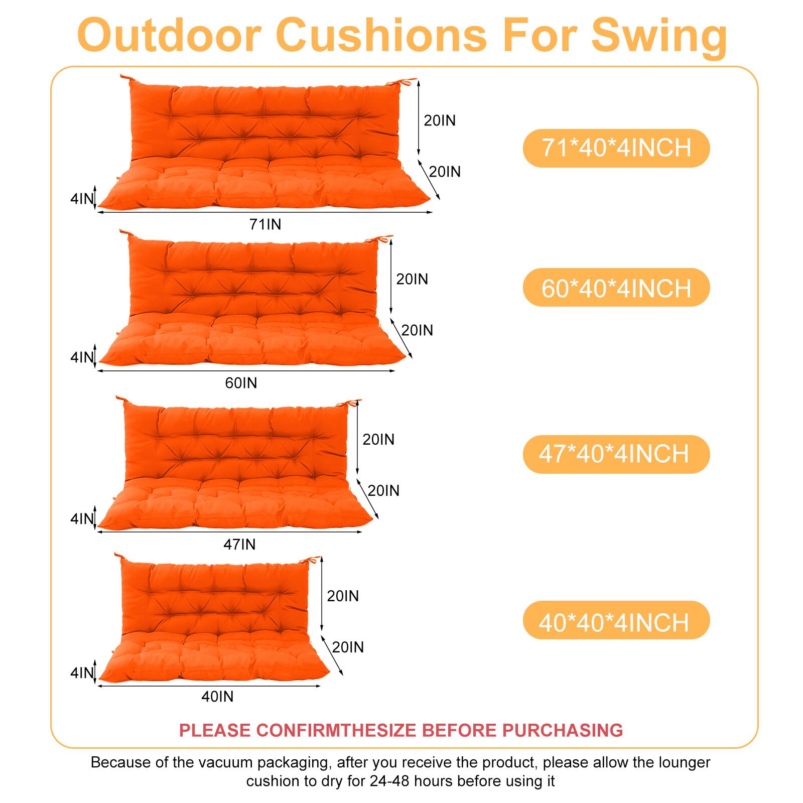 Outdoor Cushions For Swing

- 71*40*4INCH
- 60*40*4INCH
- 47*40*4INCH
- 40*40*4INCH

PLEASE CONFIRM THE SIZE BEFORE PURCHASING

Because of the vacuum packaging, after you receive the product, please allow the lounger cushion to dry for 24-48 hours before using it