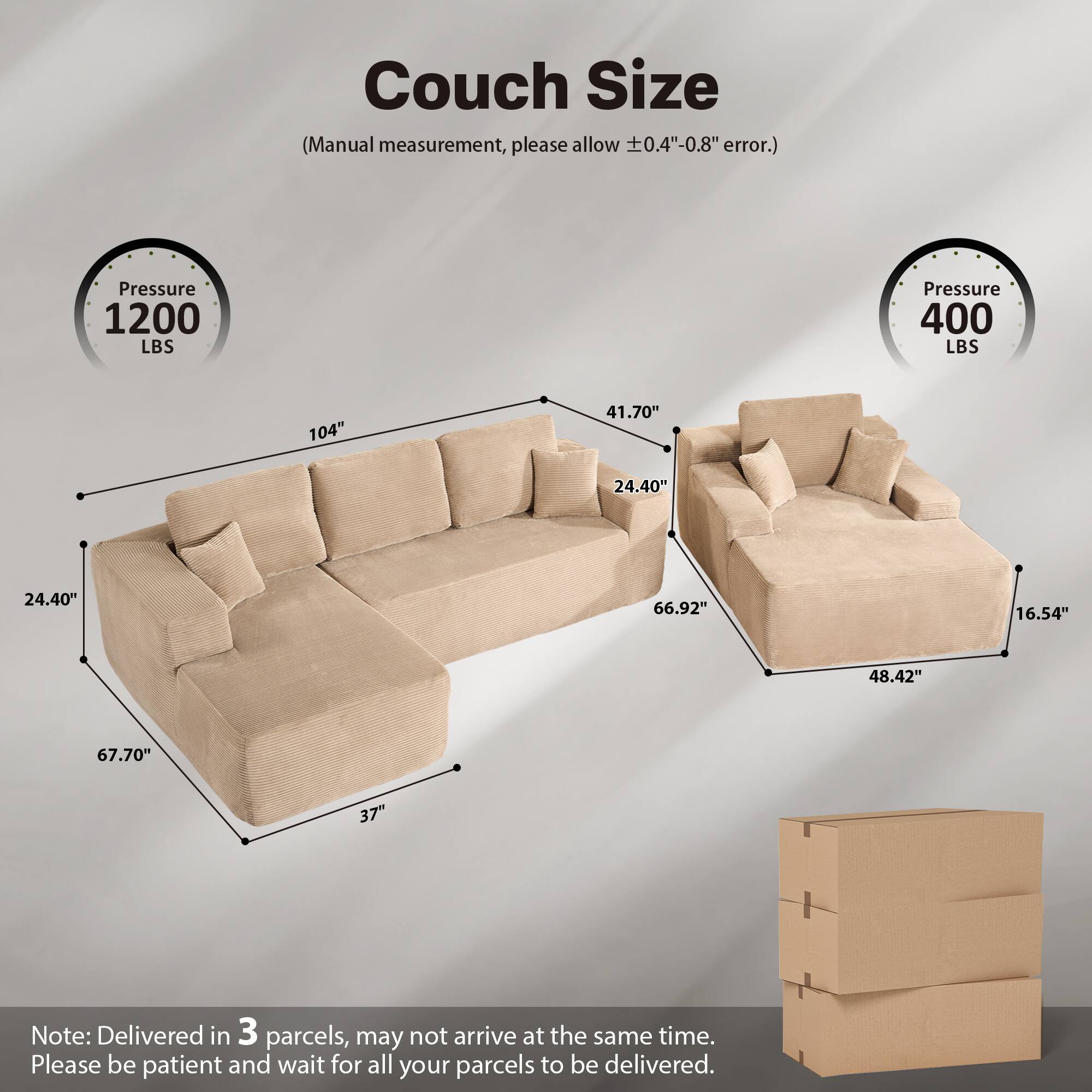 Couch Size  
(Manual measurement, please allow ±0.4"-0.8" error.)  

Pressure 1200 LBS  
Pressure 400 LBS  

104"  
41.70"  
24.40"  
24.40"  
66.92"  
16.54"  
48.42"  
67.70"  
37"  

Note: Delivered in 3 parcels, may not arrive at the same time. Please be patient and wait for all your parcels to be delivered.