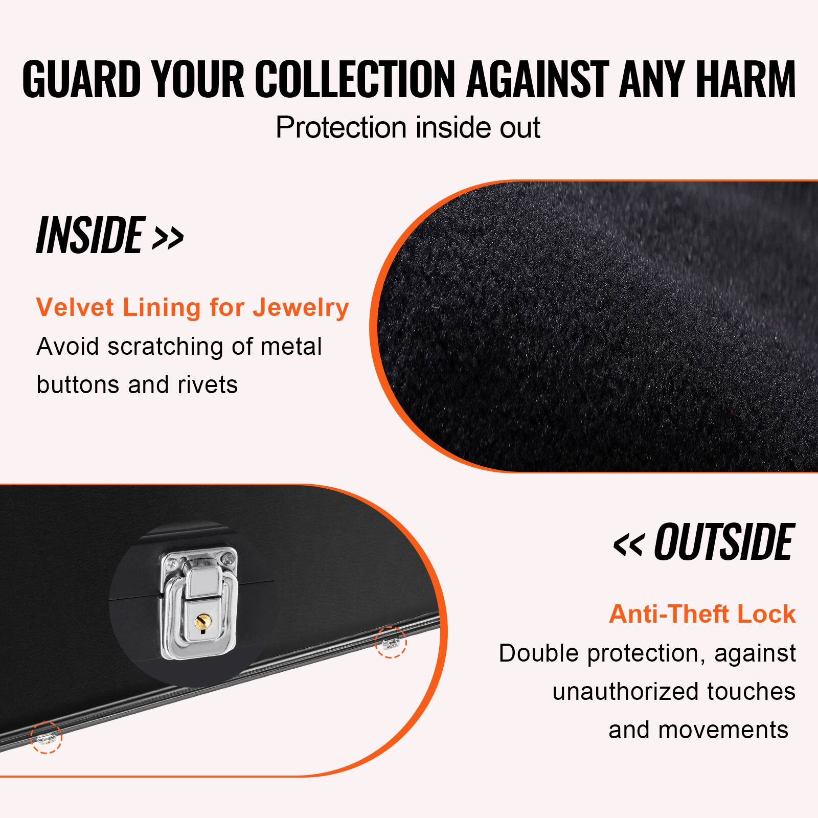 GUARD YOUR COLLECTION AGAINST ANY HARM  
Protection inside out  

INSIDE >>  
Velvet Lining for Jewelry  
Avoid scratching of metal buttons and rivets  

<< OUTSIDE  
Anti-Theft Lock  
Double protection, against unauthorized touches and movements