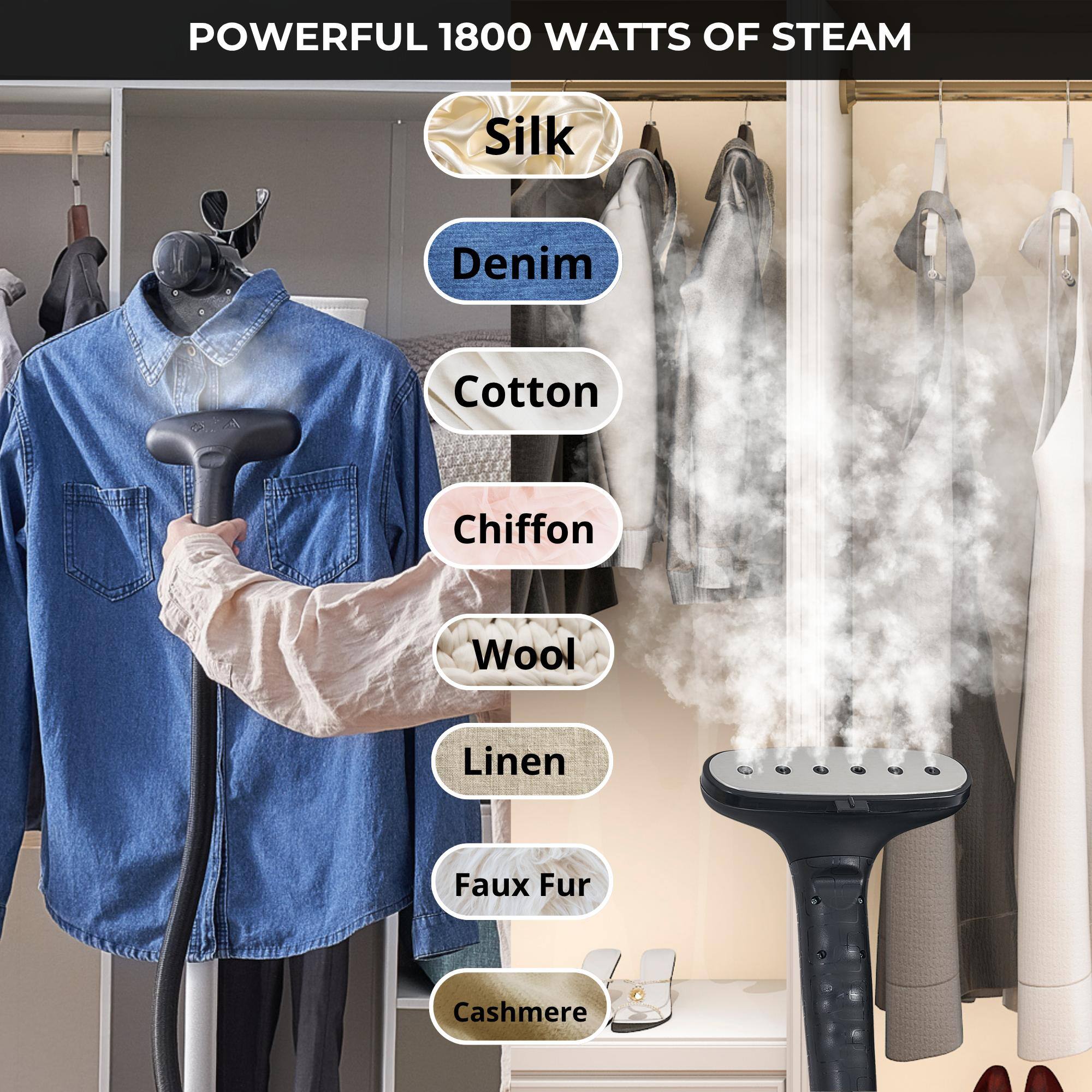POWERFUL 1800 WATTS OF STEAM
Silk
Denim
Cotton
Chiffon
Wool
Linen
Faux Fur
Cashmere