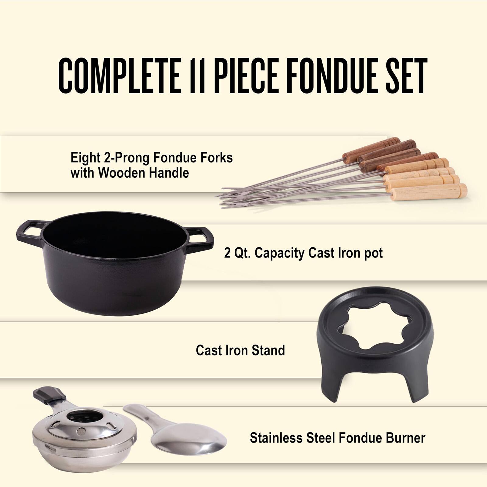 COMPLETE 11 PIECE FONDUE SET

- Eight 2-Prong Fondue Forks with Wooden Handle
- 2 Qt. Capacity Cast Iron pot
- Cast Iron Stand
- Stainless Steel Fondue Burner