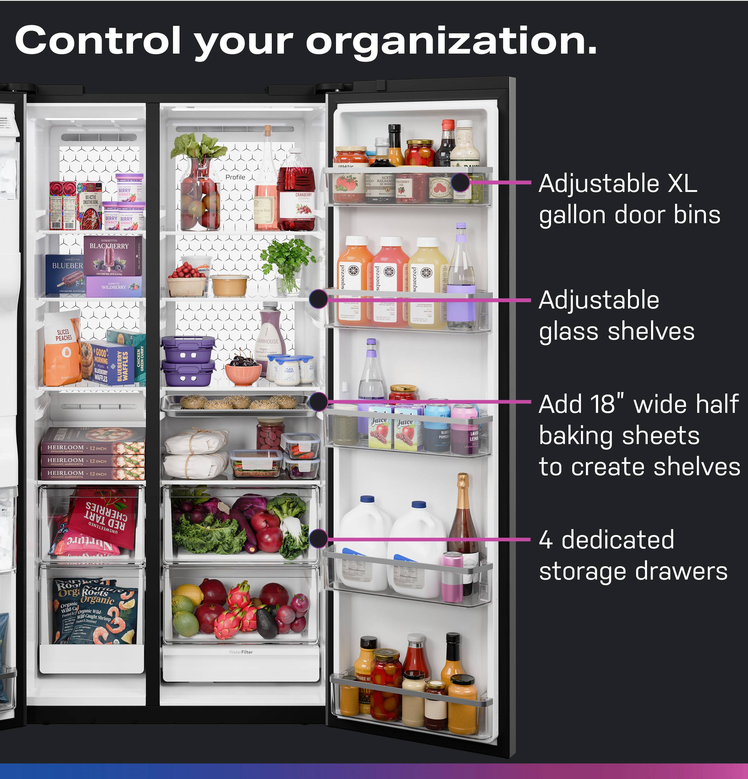 Control your organization.

Adjustable XL gallon door bins

Adjustable glass shelves

Add 18" wide half baking sheets to create shelves

4 dedicated storage drawers
