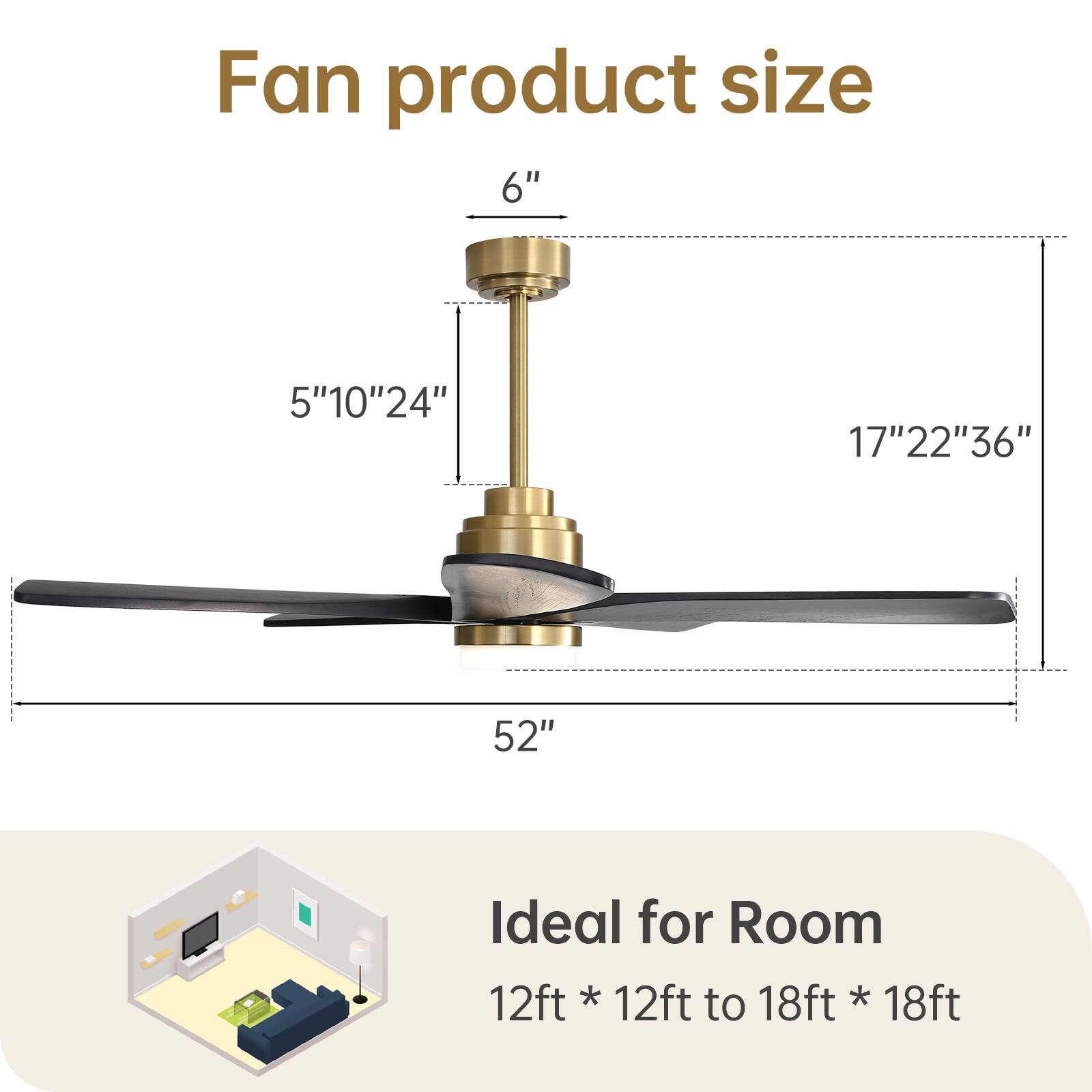 Fan product size

6"  
5" 10" 24"  
17" 22" 36"  
52"

Ideal for Room  
12ft * 12ft to 18ft * 18ft
