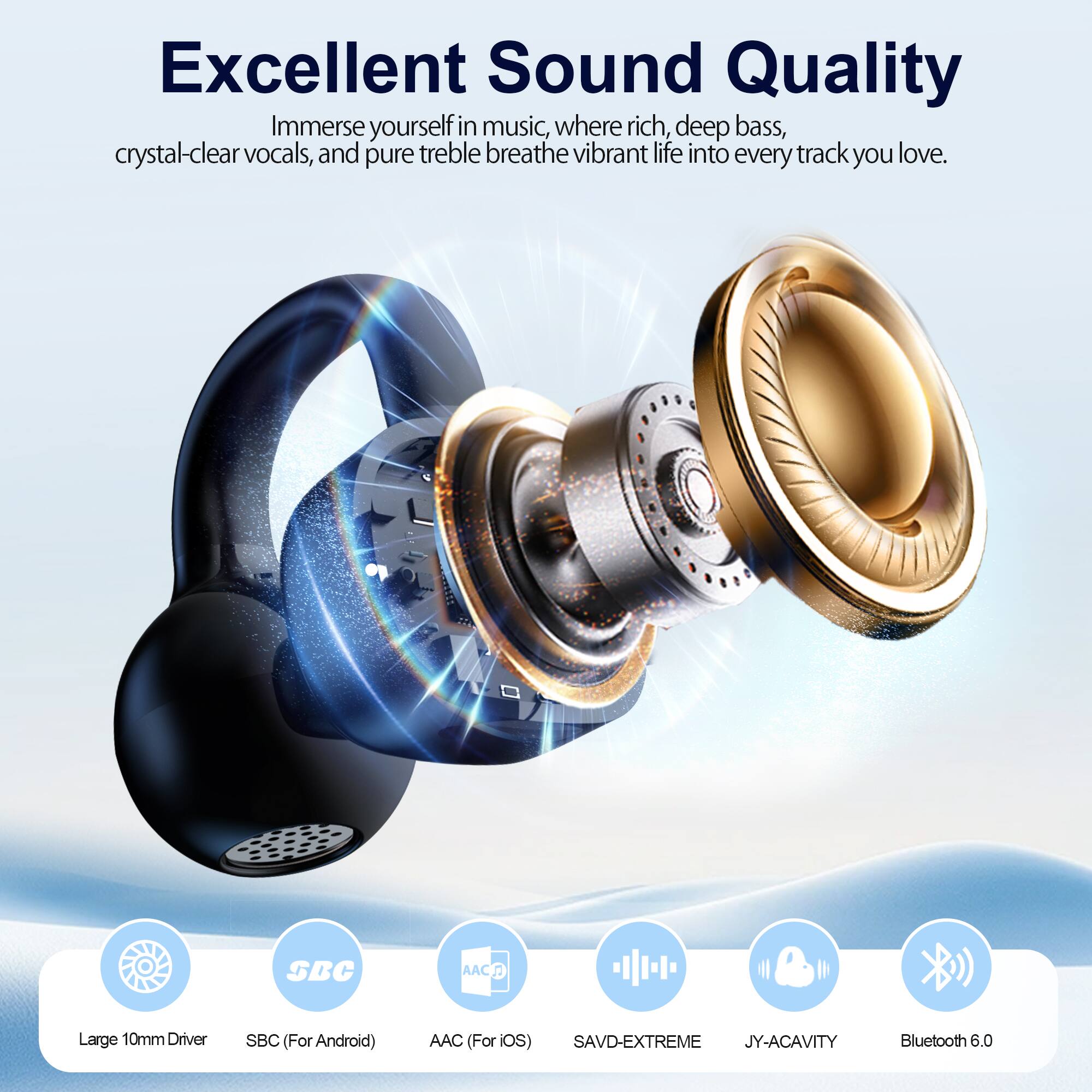 Excellent Sound Quality

Immerse yourself in music, where rich, deep bass, crystal-clear vocals, and pure treble breathe vibrant life into every track you love.

- Large 10mm Driver
- SBC (For Android)
- AAC (For iOS)
- SAVD-EXTREME
- JY-ACAVITY
- Bluetooth 6.0