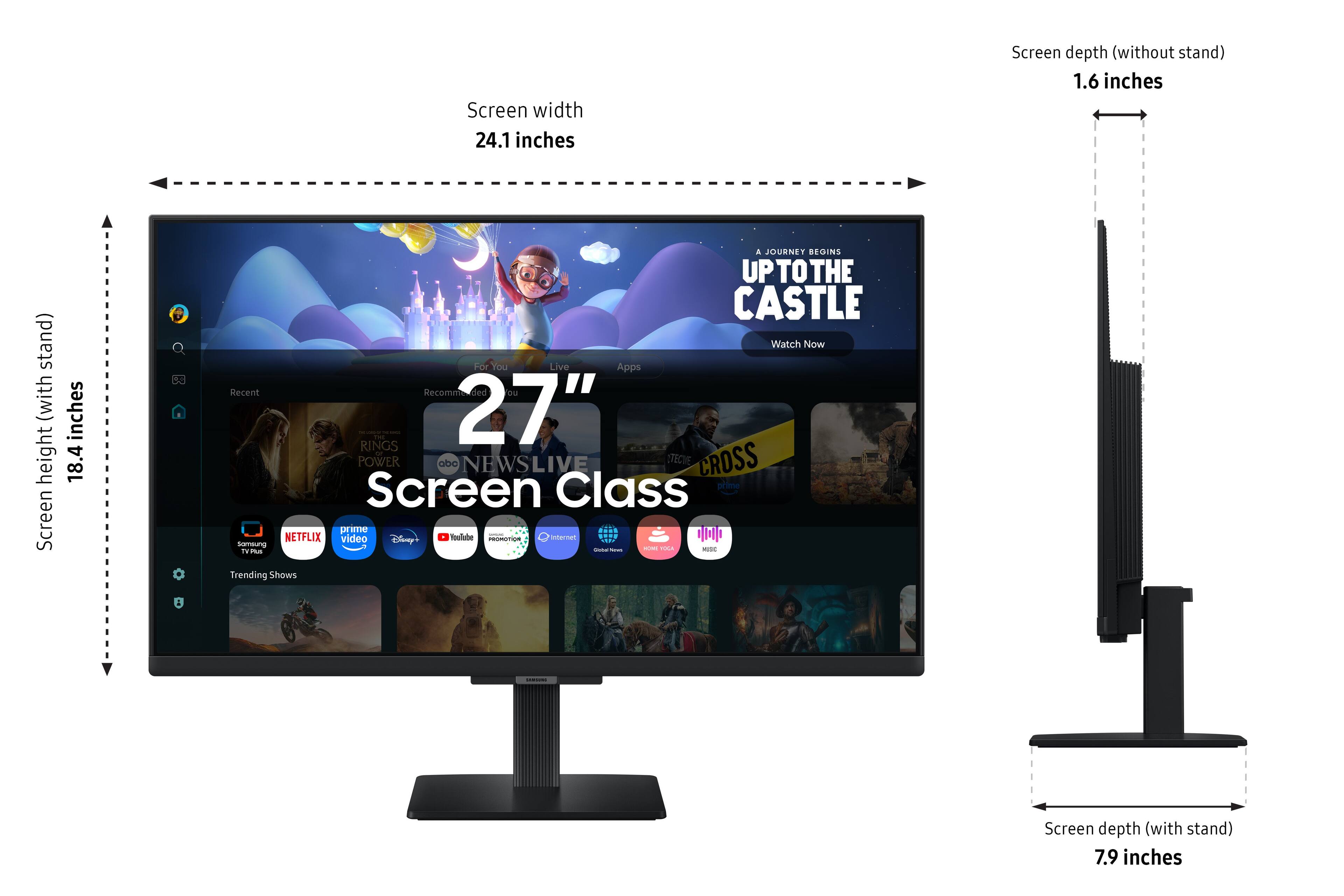 Screen width 24.1 inches  
Screen depth (without stand) 1.6 inches  
Screen height (with stand) 18.4 inches  
Screen depth (with stand) 7.9 inches  

A JOURNEY BEGINS UP THE CASTLE  
Watch Now  

For Your Live Apps  
Recent Recommended  
27" Screen Class  

POWER  
abc NEWSLIVE  
TECINE CROSS  
prime video  
prime TV Plus  
Disney  
YouTube  
Samsung TV Plus  
Netflix  
Trending Shows  

Internet  
Google News  
Sound Voice  
MBC