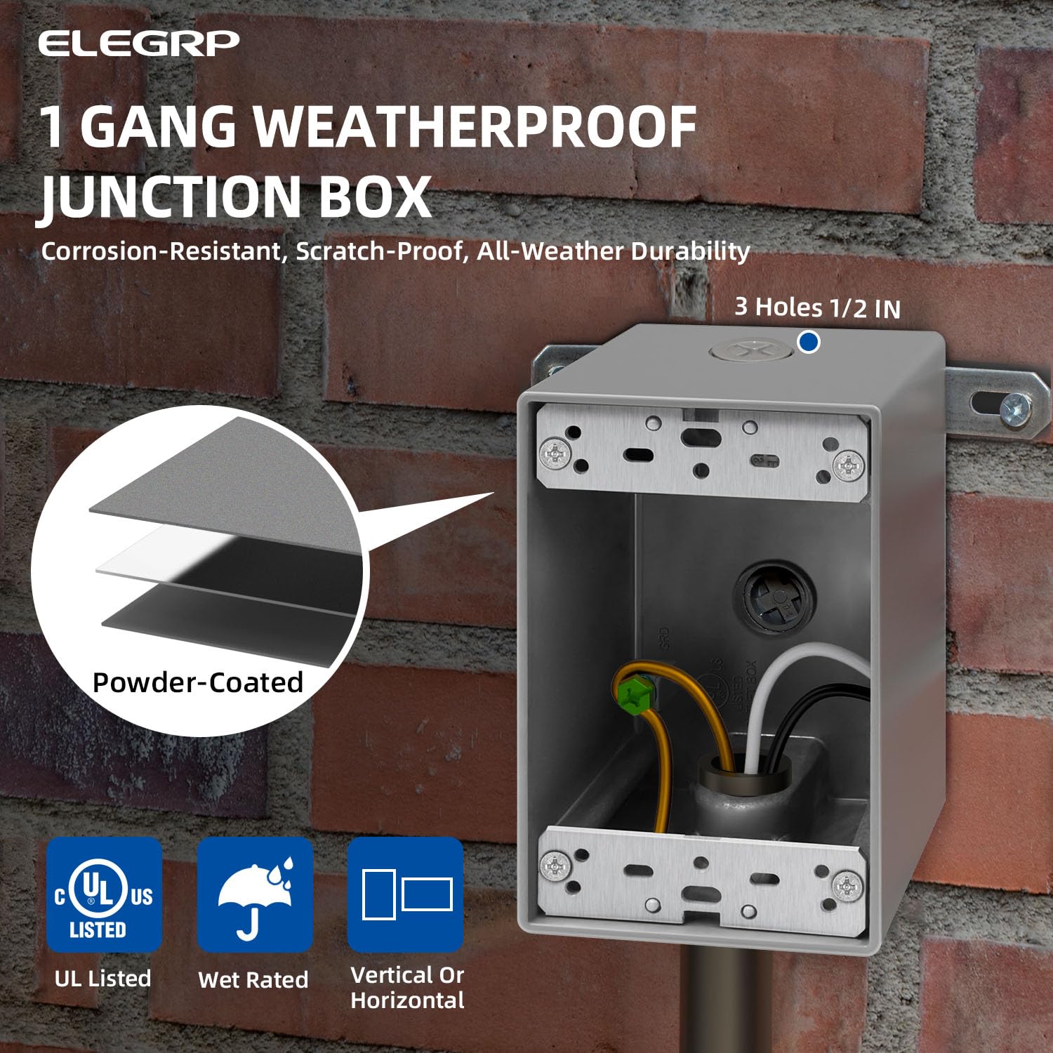 ELEGRP  
1 GANG WEATHERPROOF JUNCTION BOX  
Corrosion-Resistant, Scratch-Proof, All-Weather Durability  
3 Holes 1/2 IN  
Powder-Coated  
C UL + US LISTED  
UL Listed  
Wet Rated  
Vertical Or Horizontal