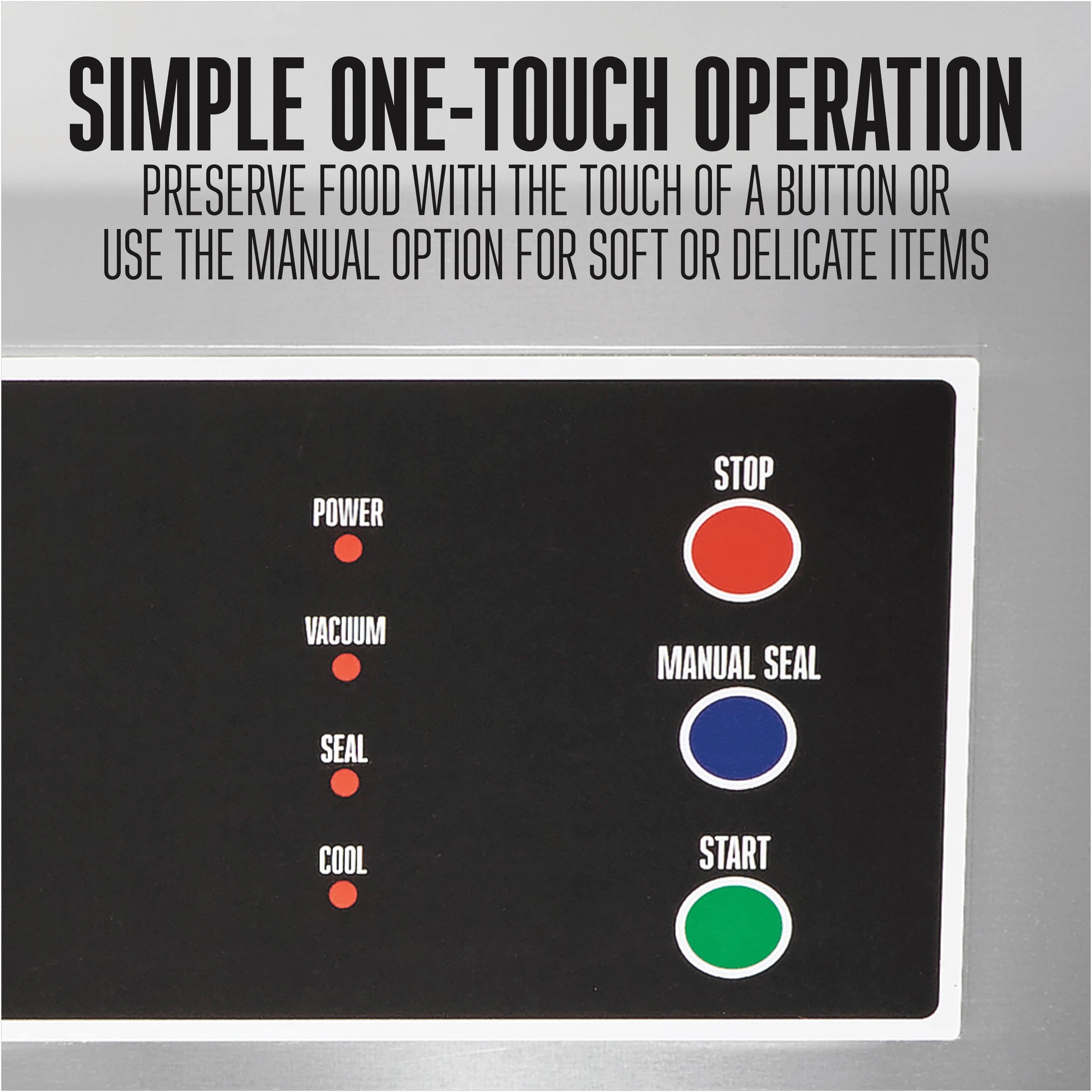 SIMPLE ONE-TOUCH OPERATION
PRESERVE FOOD WITH THE TOUCH OF A BUTTON OR USE THE MANUAL OPTION FOR SOFT OR DELICATE ITEMS
POWER
VACUUM
SEAL
COOL
STOP
MANUAL SEAL
START