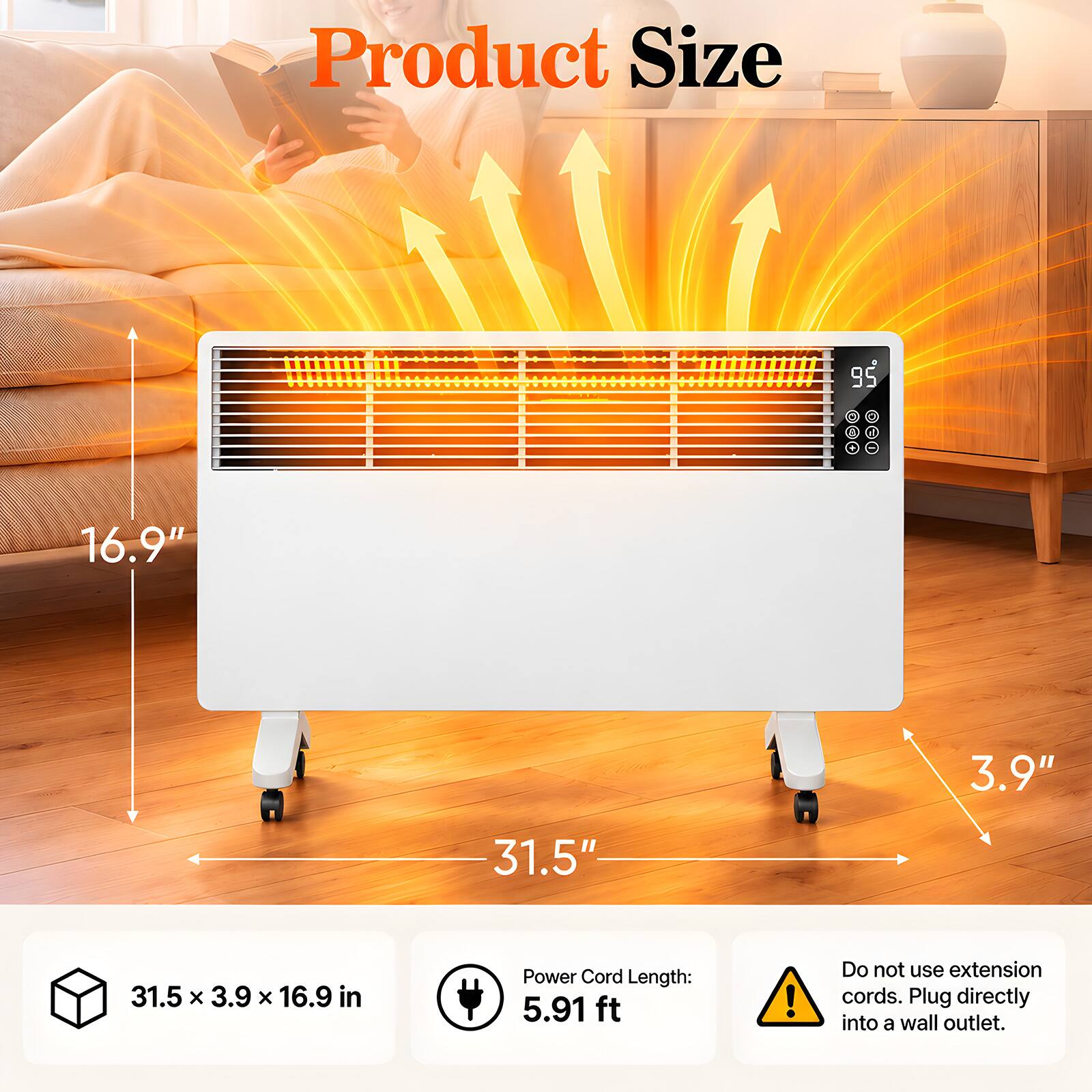 Product Size  
95  
R  
16.9"  
3.9"  
31.5"  
31.5 X 3.9 X 16.9 in  
Power Cord Length: 5.91 ft  
Do not use extension cords. Plug directly into a wall outlet.
