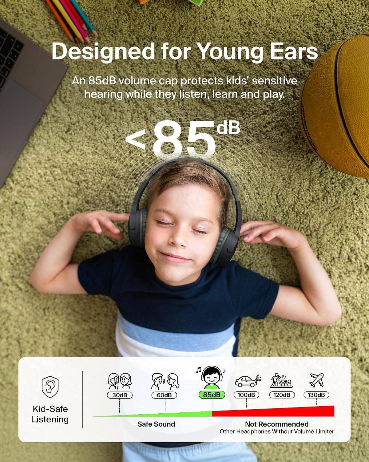 Designed for Young Ears  
An 85dB volume cap protects kids' sensitive hearing while they listen, learn and play.  
<85dB  
30dB  
60dB  
85dB  
100dB  
120dB  
130dB  
Kid-Safe Listening  
Safe Sound  
Not Recommended Other Headphones Without Volume Limiter