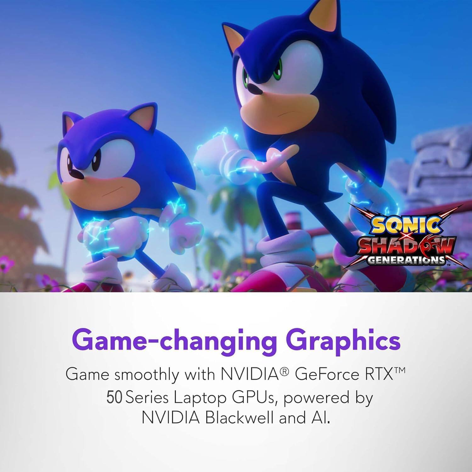 SONIC SHADOW GENERATIONS  
Game-changing Graphics  
Game smoothly with NVIDIA® GeForce RTX™ 50 Series Laptop GPUs, powered by NVIDIA Blackwell and AI.