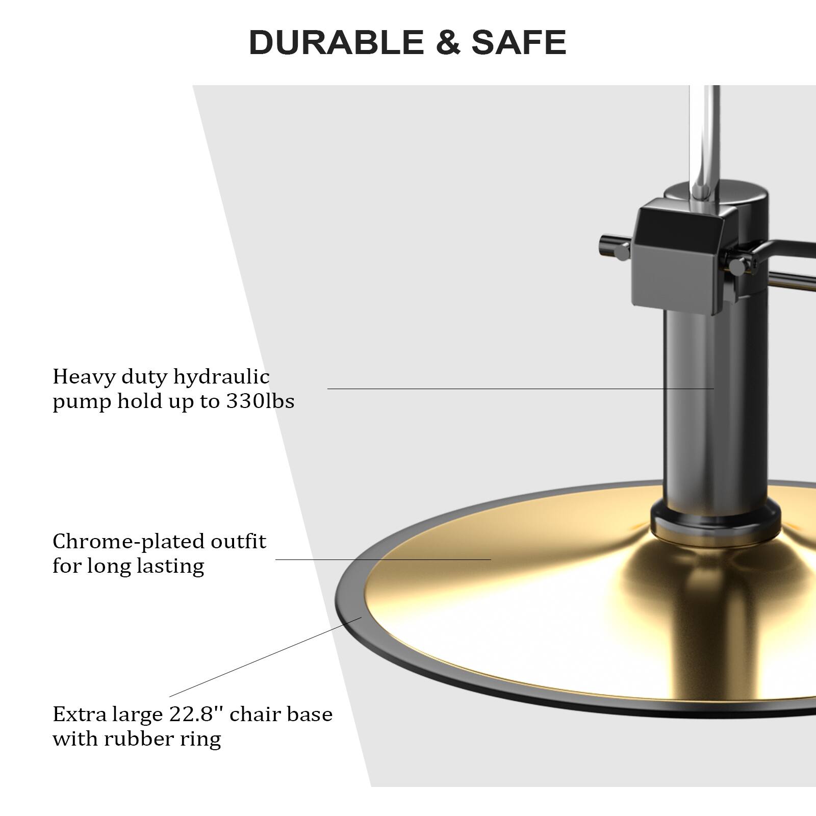 DURABLE & SAFE

Heavy duty hydraulic pump hold up to 330lbs

Chrome-plated outfit for long lasting

Extra large 22.8" chair base with rubber ring