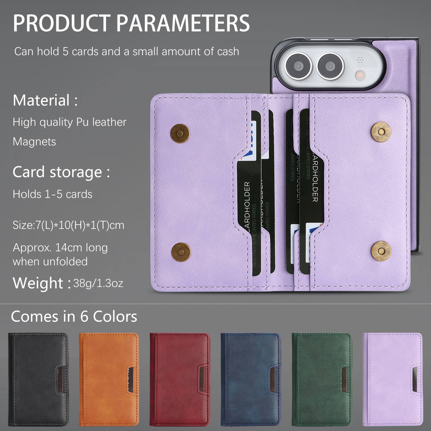 PRODUCT PARAMETERS
Can hold 5 cards and a small amount of cash

Material: High quality Pu leather Magnets
Card storage: Holds 1-5 cards
Size: 7(L)*10(H)*1(T)cm Approx. 14cm long when unfolded
Weight: 38g/1.3oz

ARDHOLDER
UNITED STATES
STATES UNITED

ARDHOLDER
Comes in 6 Colors