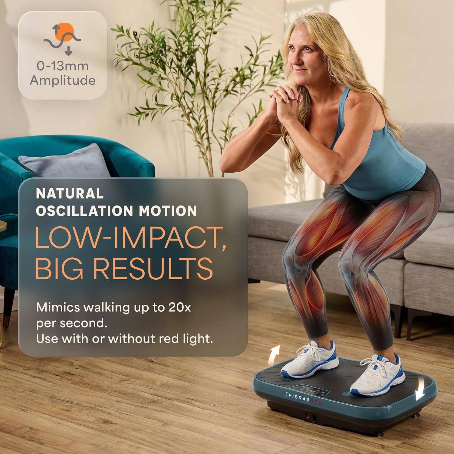 0-13mm Amplitude  
NATURAL OSCILLATION MOTION  
LOW-IMPACT, BIG RESULTS  
Mimics walking up to 20x per second.  
Use with or without red light.  
VIBRA RED