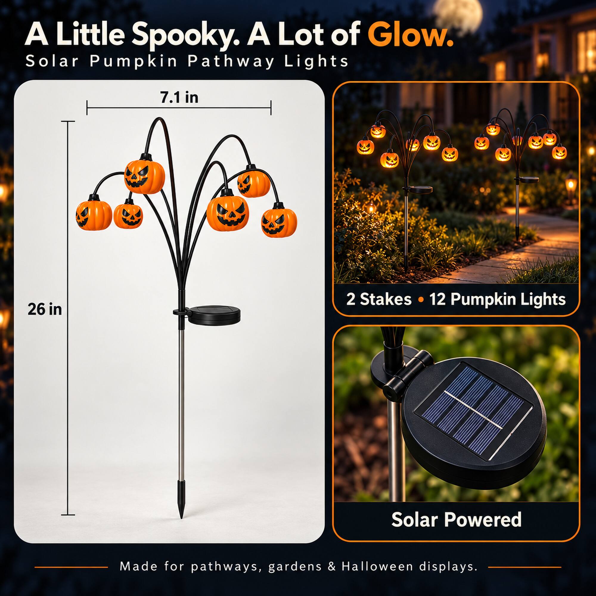 A Little Spooky. A Lot of Glow.  
Solar Pumpkin Pathway Lights  

7.1 in  
26 in  

2 Stakes • 12 Pumpkin Lights  

Solar Powered  

Made for pathways, gardens & Halloween displays.