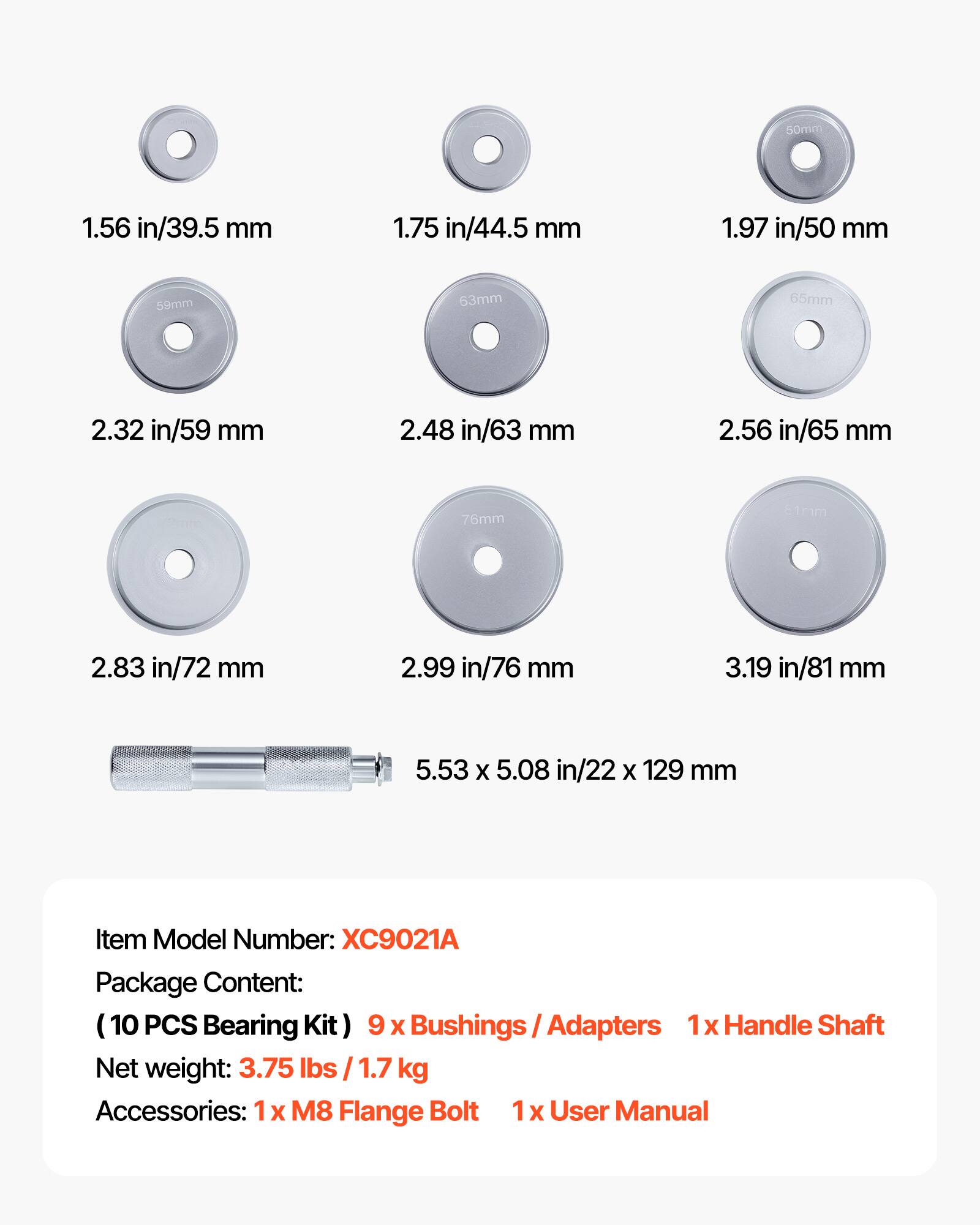 - 1.56 in/39.5 mm
- 1.75 in/44.5 mm
- 1.97 in/50 mm
- 2.32 in/59 mm
- 2.48 in/63 mm
- 2.56 in/65 mm
- 2.83 in/72 mm
- 2.99 in/76 mm
- 3.19 in/81 mm

5.53 x 5.08 in/22 x 129 mm

Item Model Number: XC9021A

Package Content:
(10 PCS Bearing Kit) 9 x Bushings / Adapters 1x Handle Shaft

Net weight: 3.75 lbs / 1.7 kg

Accessories:
1 x M8 Flange Bolt
1 x User Manual