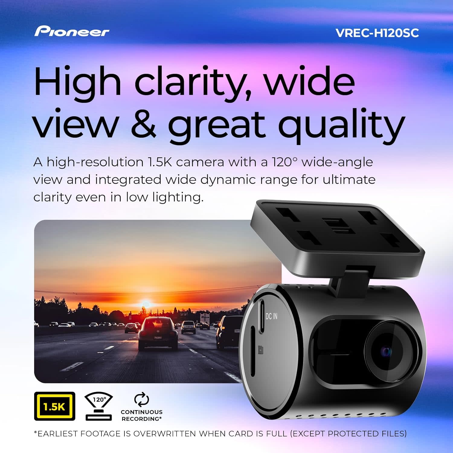 Pioneer VREC-H120SC

High clarity, wide view & great quality

A high-resolution 1.5K camera with a 120° wide-angle view and integrated wide dynamic range for ultimate clarity even in low lighting.

1.5K
120°
CONTINUOUS RECORDING*

*EARLIEST FOOTAGE IS OVERWRITTEN WHEN CARD IS FULL (EXCEPT PROTECTED FILES)
