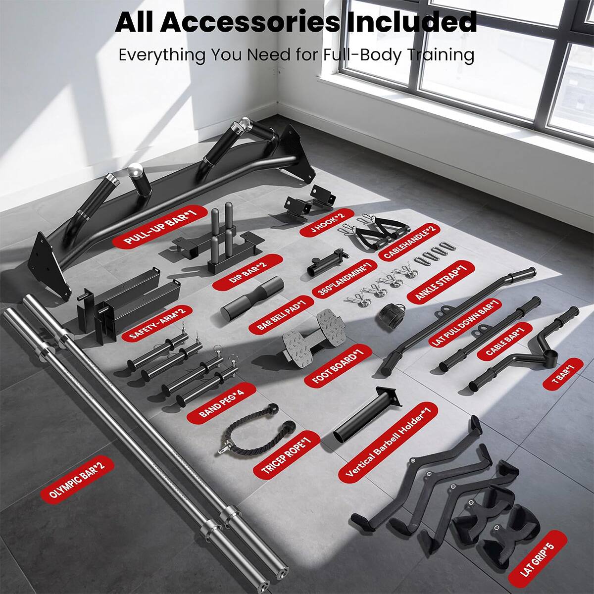 All Accessories Included  
Everything You Need for Full-Body Training

- PULL-UP BAR*1
- J HOOK*2
- PULL-UP CABLE HANDLE*2
- BAR*2
- DIP 360 LANDMINE*1
- ANKLE STRAP*1
- BAR BELL PAD*1
- PAD*1
- BAR*1
- SAFETY-ARM*2
- BAR PULL DOWN *1
- LAT BAR*1
- CABLE 4 FOOT FOOT BOARD*1
- TBAR*1
- PEG*1
- BAND Holder*1
- ROPE*1
- Barbell BAR*2
- TRICEP Vertical OLYMPIC LAT GRIP*5