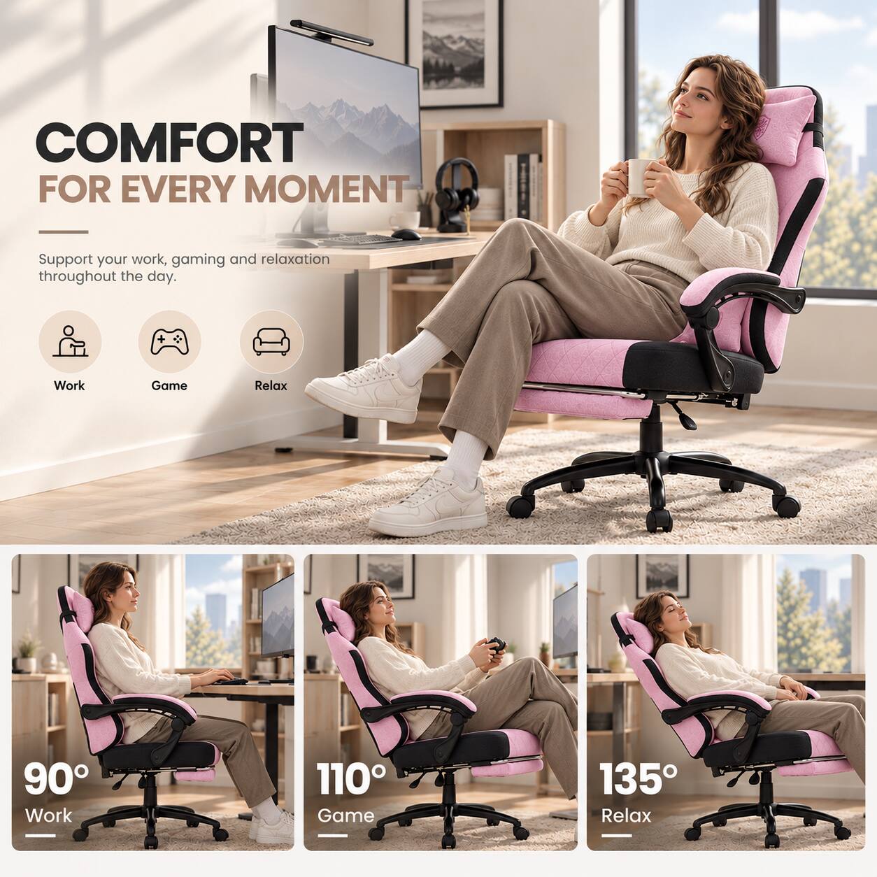 COMFORT FOR EVERY MOMENT

Support your work, gaming and relaxation throughout the day.

Work
Game
Relax

90° Work
110° Game
135° Relax