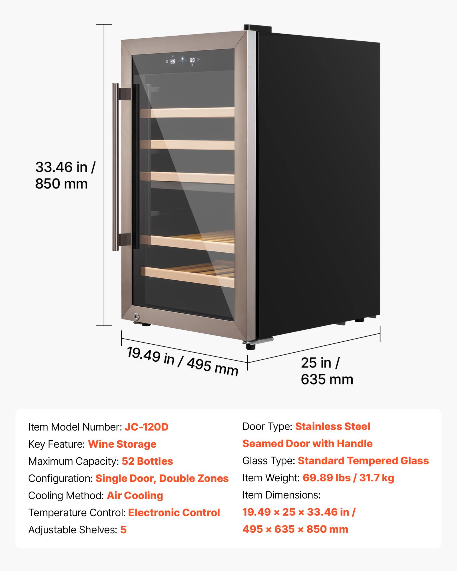 o 95 5 33.46 in / 850 mm  
19.49 in / 495 mm  
25 in / 635 mm  

Item Model Number: JC-120D  
Door Type: Stainless Steel  
Key Feature: Wine Storage  
Seamed Door with Handle  
Maximum Capacity: 52 Bottles  
Glass Type: Standard Tempered Glass  
Configuration: Single Door, Double Zones  
Item Weight: 69.89 lbs / 31.7 kg  
Cooling Method: Air Cooling  
Item Dimensions: 19.49 x 25 x 33.46 in / 495 x 635 x 850 mm  
Temperature Control: Electronic Control  
Adjustable Shelves: 5