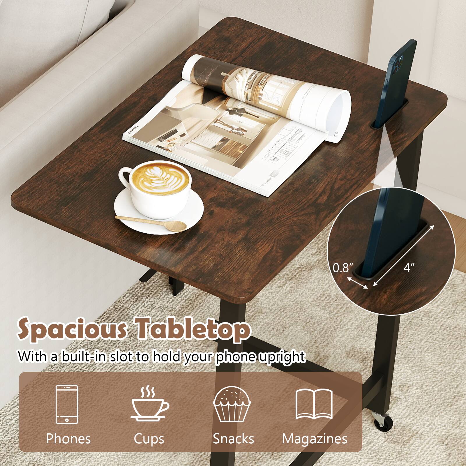 0.8" 4" Spacious Tabletop  
With a built-in slot to hold your phone upright  
Phones  
Cups  
Snacks  
Magazines