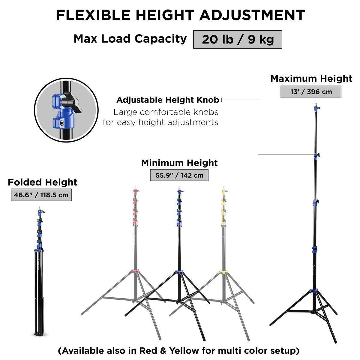 FLEXIBLE HEIGHT ADJUSTMENT  
Max Load Capacity: 20 lb / 9 kg  
Adjustable Height Knob  
Large comfortable knobs for easy height adjustments  

Maximum Height: 13' / 396 cm  
Folded Height: 46.6" / 118.5 cm  
Minimum Height: 55.9" / 142 cm  

(Available also in Red & Yellow for multi color setup)