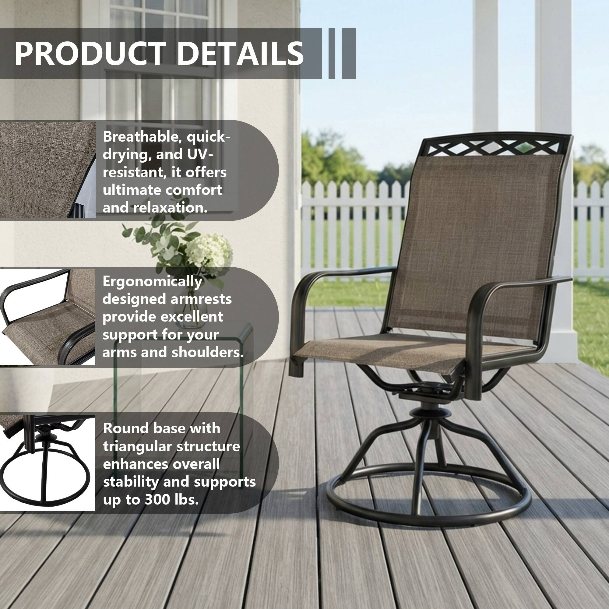 PRODUCT DETAILS

Breathable, quick-drying, and UV-resistant, it offers ultimate comfort and relaxation.

Ergonomically designed armrests provide excellent support for your arms and shoulders.

Round base with triangular structure enhances overall stability and supports up to 300 lbs.