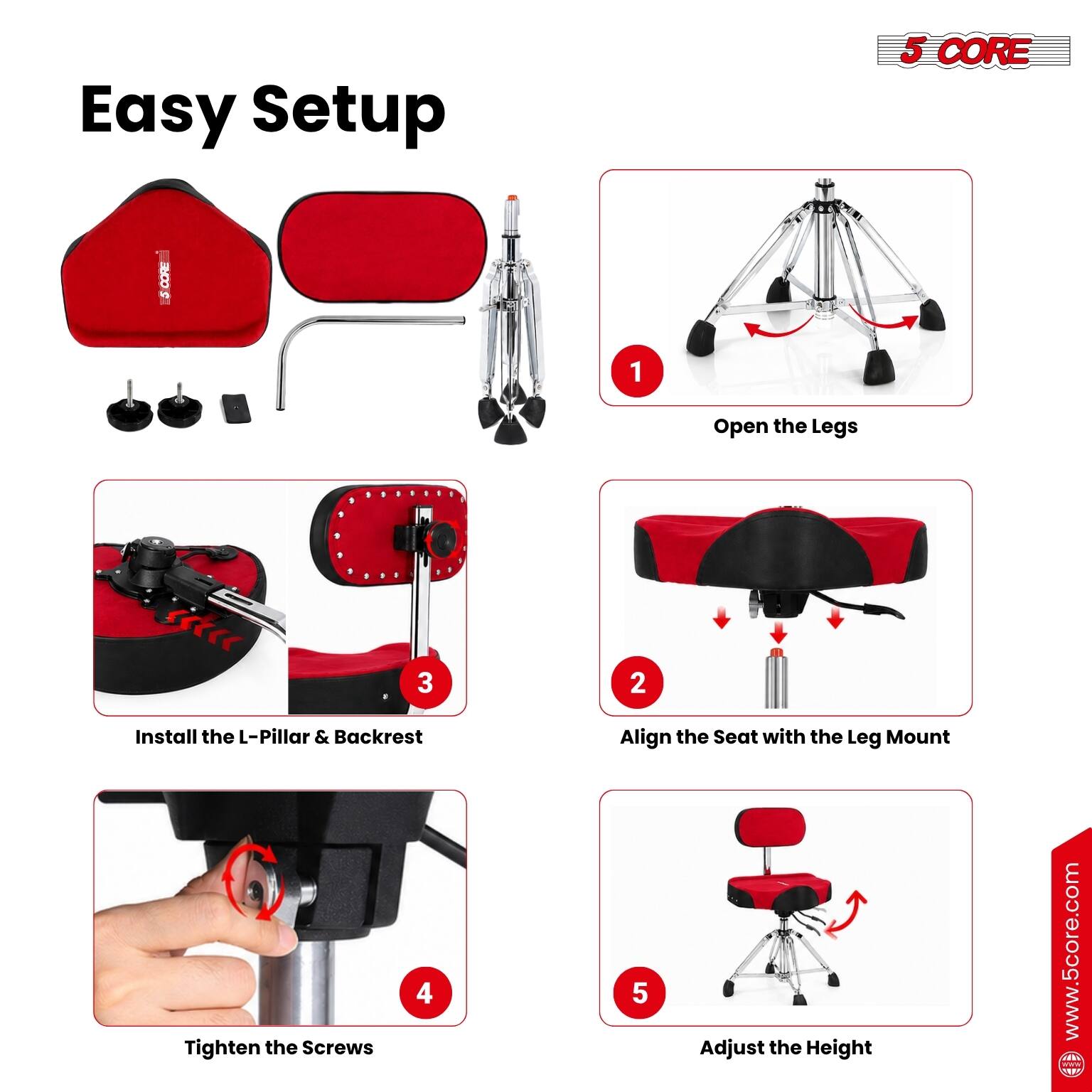Easy Setup

1. Open the Legs
2. Align the Seat with the Leg Mount
3. Install the L-Pillar & Backrest
4. Tighten the Screws
5. Adjust the Height

www.5core.com