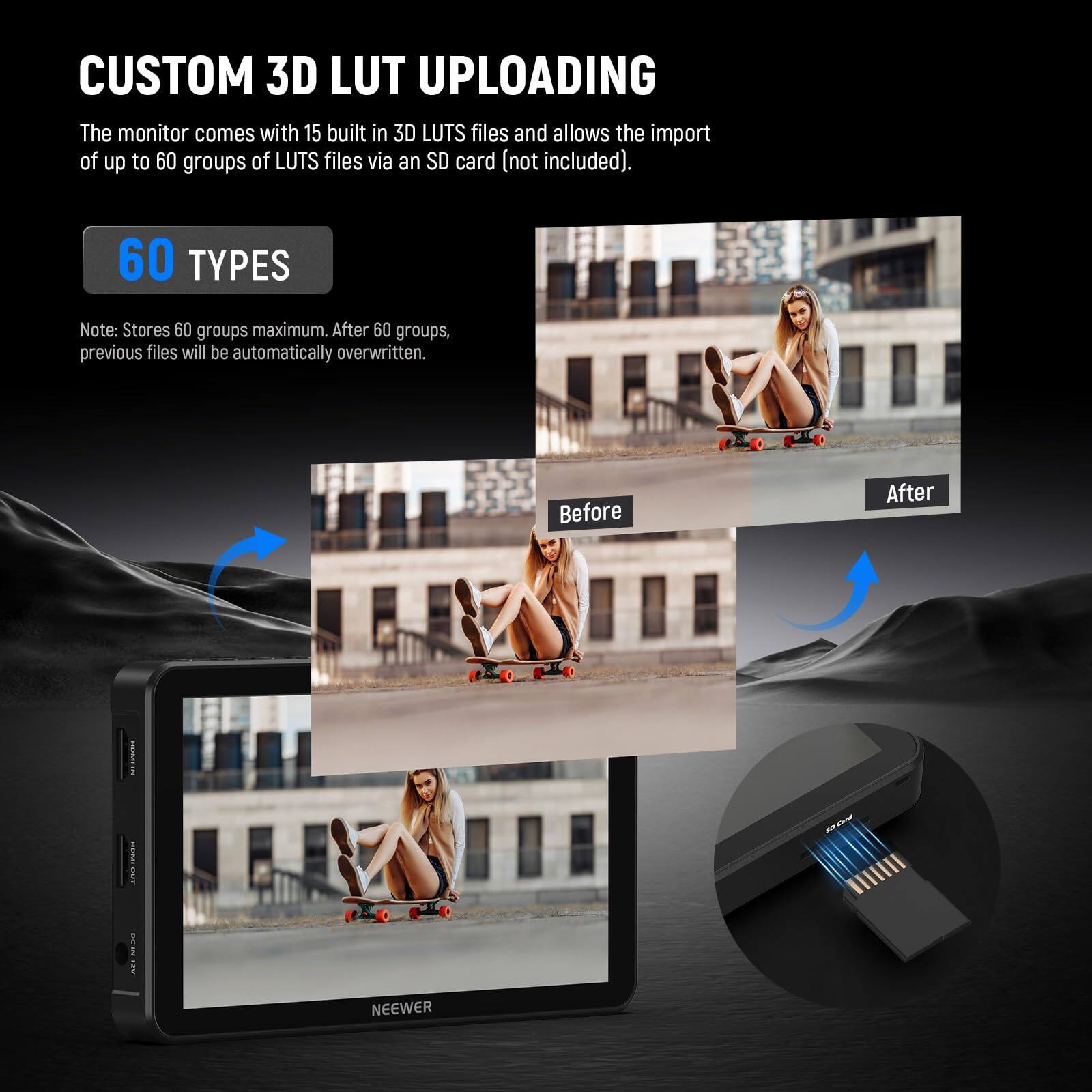CUSTOM 3D LUT UPLOADING

The monitor comes with 15 built-in 3D LUTS files and allows the import of up to 60 groups of LUTS files via an SD card (not included).

60 TYPES

Note: Stores 60 groups maximum. After 60 groups, previous files will be automatically overwritten.

Before After