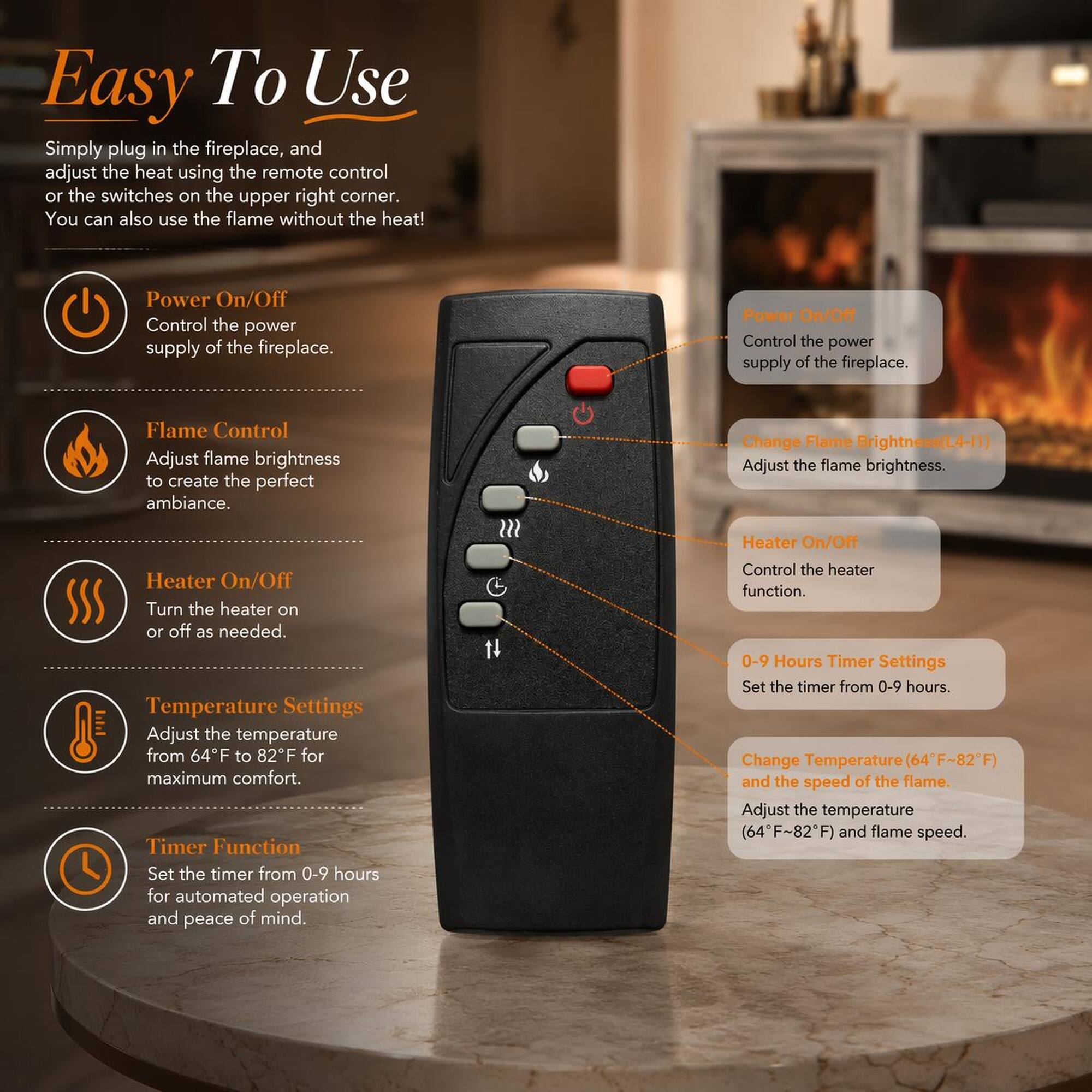 Easy To Use

Simply plug in the fireplace, and adjust the heat using the remote control or the switches on the upper right corner. You can also use the flame without the heat!

- Power On/Off
  - Control the power supply of the fireplace.

- Flame Control
  - Adjust flame brightness to create the perfect ambiance.

- Heater On/Off
  - Turn the heater on or off as needed.

- Temperature Settings
  - Adjust the temperature from 64°F to 82°F for maximum comfort.

- Timer Function
  - Set the timer from 0-9 hours for automated operation and peace of mind.

- Heater On/Off
  - Control the heater function.

- 0-9 Hours Timer Settings
  - Set the timer from 0-9 hours.

- Change Temperature (64°F-82°F)
  - Adjust the temperature (64°F-82°F) and flame speed.