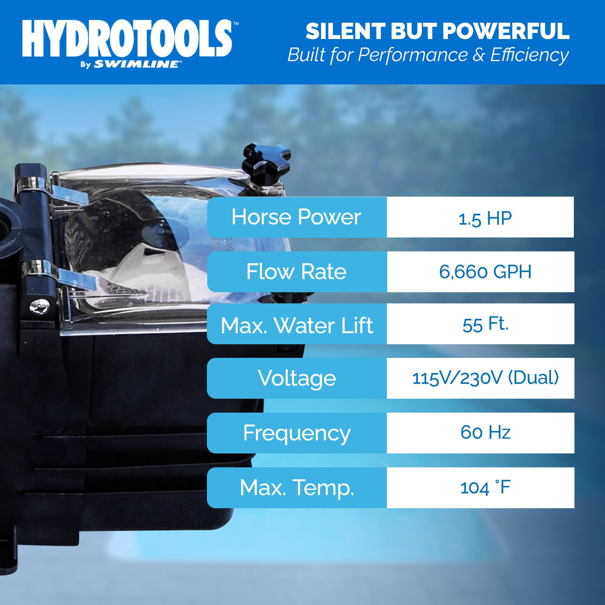 HYDROTOOLS  
By SWIMLINE  

SILENT BUT POWERFUL  
Built for Performance & Efficiency  

- Horse Power: 1.5 HP  
- Flow Rate: 6,660 GPH  
- Max. Water Lift: 55 Ft.  
- Voltage: 115V/230V (Dual)  
- Frequency: 60 Hz  
- Max. Temp.: 104°F